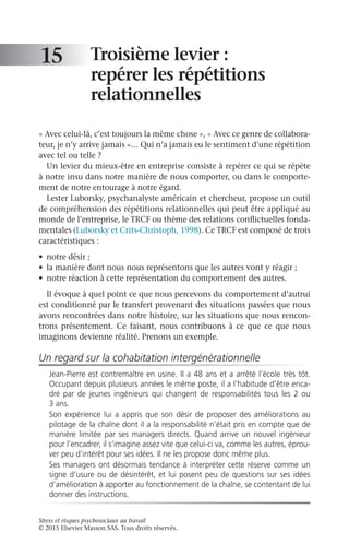 Stress et risques psychosociaux au travail
© 2015 Elsevier Masson SAS. Tous droits réservés.
Troisième levier :
repérer les répétitions
relationnelles
« Avec celui-là, c’est toujours la même chose », « Avec ce genre de collabora-
teur, je n’y arrive jamais »… Qui n’a jamais eu le sentiment d’une répétition
avec tel ou telle ?
Un levier du mieux-être en entreprise consiste à repérer ce qui se répète
à notre insu dans notre manière de nous comporter, ou dans le comporte-
ment de notre entourage à notre égard.
Lester Luborsky, psychanalyste américain et chercheur, propose un outil
de compréhension des répétitions relationnelles qui peut être appliqué au
monde de l’entreprise, le TRCF ou thème des relations conflictuelles fonda-
mentales (Luborsky et Crits-Christoph, 1998). Ce TRCF est composé de trois
caractéristiques :
•	 notre désir ;
•	 la manière dont nous nous représentons que les autres vont y réagir ;
•	 notre réaction à cette représentation du comportement des autres.
Il évoque à quel point ce que nous percevons du comportement d’autrui
est conditionné par le transfert provenant des situations passées que nous
avons rencontrées dans notre histoire, sur les situations que nous rencon-
trons présentement. Ce faisant, nous contribuons à ce que ce que nous
imaginons devienne réalité. Prenons un exemple.
Un regard sur la cohabitation intergénérationnelle
Jean-Pierre est contremaître en usine. Il a 48 ans et a arrêté l’école très tôt.
Occupant depuis plusieurs années le même poste, il a l’habitude d’être enca-
dré par de jeunes ingénieurs qui changent de responsabilités tous les 2 ou
3 ans.
Son expérience lui a appris que son désir de proposer des améliorations au
pilotage de la chaîne dont il a la responsabilité n’était pris en compte que de
manière limitée par ses managers directs. Quand arrive un nouvel ingénieur
pour l’encadrer, il s’imagine assez vite que celui-ci va, comme les autres, éprou-
ver peu d’intérêt pour ses idées. Il ne les propose donc même plus.
Ses managers ont désormais tendance à interpréter cette réserve comme un
signe d’usure ou de désintérêt, et lui posent peu de questions sur ses idées
d’amélioration à apporter au fonctionnement de la chaîne, se contentant de lui
donner des instructions.
15
 