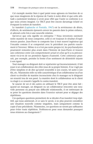 154	 Développer des pratiques saines de management...
Cet exemple montre bien à quel point nous agissons en fonction de ce
que nous imaginons de la réponse de l’autre à notre désir et que cette atti-
tude a justement tendance à avoir pour effet que l’autre se conforme à ce
que nous avions imaginé. Ce TRCF peut être encore davantage éclairé en
évoquant la notion de transfert.
Le transfert (Laplanche et Pontalis, 1967) est la reviviscence de désirs,
d’affects, de sentiments éprouvés envers les parents dans la prime enfance,
et adressés cette fois à une nouvelle relation.
Qu’est-ce que cela signifie en entreprise  ? Nous inventons rarement
notre manière de nous comporter, celle-ci est toujours le résultat d’expé-
riences passées. Jean-Pierre se comporte face à tout nouvel ingénieur qui
l’encadre comme il se comportait avec le précédent (ou parfois exacte-
ment à l’inverse). Même si ce n’est pas notre propos ici, les psychanalystes
pourraient remonter plus avant dans l’histoire de Jean-Pierre et trouver
une cohérence entre son comportement actuel et celui qu’il a eu précoce-
ment vis-à-vis de ses premières figures d’autorité. Cette cohérence pour-
rait, par exemple, prendre la forme d’un sentiment de désintérêt injuste
à son égard.
Tout manager ou dirigeant doit se représenter qu’inconsciemment, il fait
jouer à ses collaborateurs des rôles issus de sa propre histoire. Il ne s’agit pas
d’être simpliste et de dire qu’untel ressemble à son cousin, tel autre à son
fils, etc. Néanmoins telle ou telle caractéristique d’un collaborateur ou d’un
client va réveiller de manière inconsciente chez le manager ou le dirigeant
un ressenti issu de son passé. La manière dont le collaborateur ou le client
va réagir à ce ressenti s’appelle le contre-transfert.
Se soucier de soi et des autres en utilisant le TRCF peut être ainsi fait :
quand un manager, un dirigeant ou un collaborateur rencontre une nou-
velle personne ou perçoit une difficulté relationnelle, il est intéressant de
se poser les questions données dans l’exercice suivant pour se dégager des
répétitions.
Ces quelques questions permettent de se décaler d’un transfert trop répé-
titif, qui nous amènerait, et ce sans le savoir, à ne plus pouvoir considérer
une situation nouvelle comme singulière, mais uniquement comme la
copie d’une précédente. Néanmoins, ces questions ne seront pas suffisantes
pour éviter toute répétition. Profitons-en pour nous demander pourquoi
nous résistons au changement ?
 