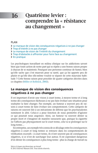Stress et risques psychosociaux au travail
© 2015 Elsevier Masson SAS. Tous droits réservés.
Quatrième levier :
comprendre la « résistance
au changement »
PLAN
❯	 Le manque de vision des conséquences négatives à ne pas changer
❯	 Trop d’intérêt à ne pas changer
❯	 Le manque de vision de l’intérêt du changement
❯	 Trop d’obstacles à affronter pour faire face au changement
❯	 En pratique
Les psychologues travaillant en milieu clinique sur les addictions savent
bien que toute action de notre part qui se répète a une bonne raison propre
à chacun de se maintenir. Pourquoi une personne continue de fumer, bien
qu’elle sache que c’est mauvais pour sa santé, que ça lui apporte peu de
plaisir et qu’elle dise elle-même vouloir se séparer de cette mauvaise habi-
tude ? Cette bonne raison peut procéder de quatre catégories décrites dans
ce chapitre (Miller et Rollnick, 2002).
Le manque de vision des conséquences
négatives à ne pas changer
Il est important d’avoir une vision à court terme, à moyen terme et à long
terme des conséquences fâcheuses à ne pas faire évoluer une situation pour
souhaiter la faire changer. Par exemple, un fumeur a souvent peu de rai-
sons à court terme de faire évoluer son comportement. Cette catégorie de
raisons est souvent liée à un mécanisme de défense que les psychanalystes
nomment le déni. Celui-ci a pour fonction de nous permettre d’ignorer
ce  qui pourrait nous angoisser. Ainsi, un fumeur va souvent dénier sa
propre mort et s’imaginer de manière rassurante que, puisque la cigarette
ne l’affecte pas physiquement sur le court terme, cela va se prolonger sur le
long terme…
En entreprise, un exemple très connu de ce décalage entre les conséquences
négatives à court et long termes se retrouve dans les comportements de
vérification excessifs : à court terme, ils n’ont souvent pas de conséquences
négatives, si ce n’est de surcharger leur auteur. Il est cependant dangereux
d’en dénier les conséquences à plus long terme : plus la charge de travail ou
16
 
