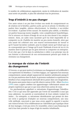 158	 Développer des pratiques saines de management...
le nombre de collaborateurs augmentent, moins la vérification de manière
aussi serrée est possible, et plus elle ralentirait tous les processus.
Trop d’intérêt à ne pas changer
Une autre raison à ne pas faire évoluer son mode de comportement ou
de relation est le bénéfice, parfois caché, qu’on en attend. Ce bénéfice est
parfois bien tangible, obtenu effectivement. Le bénéfice à sur-vérifier
est évident : il permet d’être rassuré. De manière plus subtile, ce bénéfice
est parfois beaucoup moins tangible, voire complètement hypothétique.
On le retrouve en termes d’image de soi ou de sens donné à un compor-
tement. Ainsi, un cadre nous racontait qu’il lui était impossible de se
comporter ou de s’habiller de manière un peu moins formelle, alors que
cela aurait été cohérent avec son nouvel environnement de travail et
qu’il l’aurait lui-même souhaité, pour la simple raison qu’il disait que ça
ne correspondait pas à l’image qu’il avait l’habitude d’avoir de lui et à la
manière dont il pensait que les gens doivent se comporter en entreprise.
Il est clair que c’est là dans la satisfaction à obéir à un principe issu de
son histoire et déconnecté de son environnement présent que réside la
résistance au changement.
Le manque de vision de l’intérêt
du changement
À l’inverse, ce qui peut motiver la résistance au changement est la difficulté à
s’en représenter les bénéfices. C’est bien logique, car s’agissant d’un nouveau
comportement, jamais adopté auparavant de manière satisfaisante puisqu’il
ne s’est pas maintenu dans la durée, la personne souhaitant se représenter les
bénéfices d’un comportement alternatif devra puiser dans son imagination.
Elle pourra aussi puiser dans ce qu’elle observe autour d’elle : Albert Bandura
(1995) nous a appris combien nos apprentissages s’effectuaient autant nos
propres expériences que par ce que nous observions autour de nous.
Les psychanalystes appellent ce mécanisme d’apprentissage l’identifica-
tion. C’est ce qui nous fait apprendre par l’envie de ressembler à ceux que
nous admirons. Les parents se souviendront de leurs enfants voulant les
imiter… En entreprise, ce mécanisme identificatoire qui permet de don-
ner envie à quelqu’un d’adopter un nouveau comportement, une nou-
velle méthode, sous-tend ce que nous avons appelé la capacité à susciter
une vision d’avenir. Si les collaborateurs ne s’identifient pas à quelque chose
de leur manager, n’ont pas envie d’y ressembler, celui-ci aura beaucoup de
mal à leur faire prendre le risque d’agir de manière inhabituelle.
 