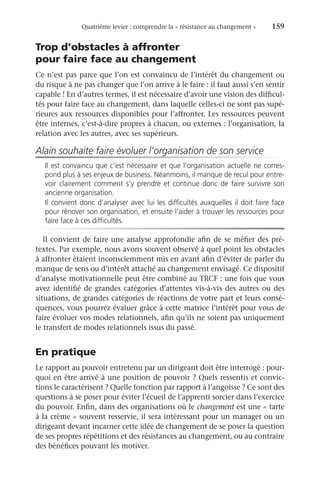 Quatrième levier : comprendre la « résistance au changement »	 159
Trop d’obstacles à affronter
pour faire face au changement
Ce n’est pas parce que l’on est convaincu de l’intérêt du changement ou
du risque à ne pas changer que l’on arrive à le faire : il faut aussi s’en sentir
capable ! En d’autres termes, il est nécessaire d’avoir une vision des difficul-
tés pour faire face au changement, dans laquelle celles-ci ne sont pas supé-
rieures aux ressources disponibles pour l’affronter. Les ressources peuvent
être internes, c’est-à-dire propres à chacun, ou externes : l’organisation, la
relation avec les autres, avec ses supérieurs.
Alain souhaite faire évoluer l’organisation de son service
Il est convaincu que c’est nécessaire et que l’organisation actuelle ne corres-
pond plus à ses enjeux de business. Néanmoins, il manque de recul pour entre-
voir clairement comment s’y prendre et continue donc de faire survivre son
ancienne organisation.
Il convient donc d’analyser avec lui les difficultés auxquelles il doit faire face
pour rénover son organisation, et ensuite l’aider à trouver les ressources pour
faire face à ces difficultés.
Il convient de faire une analyse approfondie afin de se méfier des pré-
textes. Par exemple, nous avons souvent observé à quel point les obstacles
à affronter étaient inconsciemment mis en avant afin d’éviter de parler du
manque de sens ou d’intérêt attaché au changement envisagé. Ce dispositif
d’analyse motivationnelle peut être combiné au TRCF : une fois que vous
avez identifié de grandes catégories d’attentes vis-à-vis des autres ou des
situations, de grandes catégories de réactions de votre part et leurs consé-
quences, vous pourrez évaluer grâce à cette matrice l’intérêt pour vous de
faire évoluer vos modes relationnels, afin qu’ils ne soient pas uniquement
le transfert de modes relationnels issus du passé.
En pratique
Le rapport au pouvoir entretenu par un dirigeant doit être interrogé : pour-
quoi en être arrivé à une position de pouvoir ? Quels ressentis et convic-
tions le caractérisent ? Quelle fonction par rapport à l’angoisse ? Ce sont des
questions à se poser pour éviter l’écueil de l’apprenti sorcier dans l’exercice
du pouvoir. Enfin, dans des organisations où le changement est une « tarte
à la crème » souvent resservie, il sera intéressant pour un manager ou un
dirigeant devant incarner cette idée de changement de se poser la question
de ses propres répétitions et des résistances au changement, ou au contraire
des bénéfices pouvant les motiver.
 