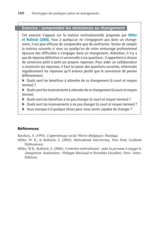 160	 Développer des pratiques saines de management...
Exercice : comprendre les résistances au changement
Cet exercice s’appuie sur la matrice motivationnelle proposée par Miller
et  Rollnick (2006). Face à quelqu’un ne s’engageant pas dans un change-
ment, il est plus efficace de comprendre que de confronter. Tentez de remplir
la matrice suivante si vous ou quelqu’un de votre entourage professionnel
éprouve des difficultés à s’engager dans un changement. Attention, il n’y a
pas de réponse définitive ni universelle à ces questions : il appartient à chacun
de construire petit à petit ses propres réponses. Pour aider un collaborateur
à construire ses réponses, il faut lui poser des questions ouvertes, reformuler
régulièrement les réponses qu’il énonce plutôt que le convaincre de penser
différemment.
v	 Quels sont les bénéfices à attendre de ce changement (à court et moyen
termes) ?
v	 Quels sont les inconvénients à attendre de ce changement (à court et moyen
termes)
v	 Quels sont les bénéfices à ne pas changer (à court et moyen termes) ?
v	 Quels sont les inconvénients à ne pas changer (à court et moyen termes) ?
v	 Vous manque-t-il quelque chose pour vous sentir capable de changer ?
Références
Bandura, A. (1995). L’apprentissage social. Wavre (Belgique): Mardaga.
Miller, W. R.,  Rollnick, S. (2002). Motivational interviewing. New York: Guilford
Publications.
Miller, W.R., Rollnick, S. (2006). L’entretien motivationnel : aider la personne à engager le
changement. (traduction : Philippe Michaud et Dorothée Lécailler). Paris : Inter-
Éditions.
 