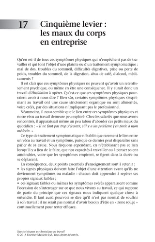 Stress et risques psychosociaux au travail
© 2015 Elsevier Masson SAS. Tous droits réservés.
Cinquième levier :
les maux du corps
en entreprise
Qu’en est-il de tous ces symptômes physiques qui n’empêchent pas de tra-
vailler et qui font l’objet d’une plainte ou d’un traitement symptomatique :
mal de dos, troubles du sommeil, difficultés digestives, prise ou perte de
poids, troubles du sommeil, de la digestion, abus de café, d’alcool, médi-
caments ?
Il est clair que ces symptômes physiques ne peuvent qu’avoir un retentis-
sement psychique, ou même en être une conséquence. Il y aurait donc un
travail d’élucidation à opérer. Qu’est-ce que ces symptômes physiques pour-
raient avoir à nous dire ? Bien sûr, certains symptômes physiques s’expri-
mant au travail ont une cause strictement organique ou sont alimentés,
voire créés, par des situations n’impliquant pas le professionnel.
Néanmoins, il nous semble que le lien entre ces symptômes physiques et
notre vécu au travail demeure peu exploré. Chez les salariés que nous avons
rencontrés, il apparaissait même un peu tabou d’aborder ces petits maux du
quotidien : « Il ne faut pas trop s’écouter, s’il y a un problème j’en parle à mon
médecin. »
Ce type de traitement symptomatique n’établit que rarement le lien entre
un vécu au travail et un symptôme, puisque ce dernier peut disparaître sans
parler de sa cause. Nous risquons cependant, en n’établissant pas ce lien
lorsqu’il y a lieu de le faire, que nos capacités à travailler ou à penser soient
amoindries, voire que les symptômes empirent, se figent dans la durée ou
se déplacent.
En conséquence, deux points essentiels d’enseignement sont à retenir :
•	 les signes physiques doivent faire l’objet d’une attention avant qu’ils ne
deviennent symptômes ou maladie : chacun doit apprendre à repérer ses
propres signaux faibles ;
•	 ces signaux faibles ou mêmes les symptômes avérés apparaissent comme
l’occasion de s’interroger sur ce que nous vivons au travail, ce qui suppose
de partir du principe que ces signaux nous indiquent quelque chose à
entendre. Il faut aussi pourvoir se dire qu’il n’est pas normal de souffrir
à son travail : il ne serait pas normal d’avoir besoin d’être en « zone rouge »
continuellement pour rester efficace.
17
 