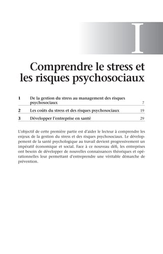 I
Comprendre le stress et
les risques psychosociaux
1	
De la gestion du stress au management des risques
psychosociaux	 7
2	 Les coûts du stress et des risques psychosociaux	 19
3	 Développer l’entreprise en santé	 29
L’objectif de cette première partie est d’aider le lecteur à comprendre les
enjeux de la gestion du stress et des risques psychosociaux. Le dévelop-
pement de la santé psychologique au travail devient progressivement un
impératif économique et social. Face à ce nouveau défi, les entreprises
ont besoin de développer de nouvelles connaissances théoriques et opé-
rationnelles leur permettant d’entreprendre une véritable démarche de
prévention.
 