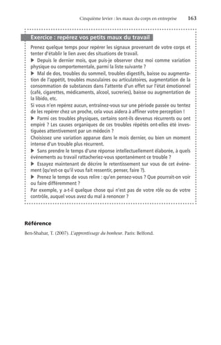 Cinquième levier : les maux du corps en entreprise	 163
Exercice : repérez vos petits maux du travail
Prenez quelque temps pour repérer les signaux provenant de votre corps et
tenter d’établir le lien avec des situations de travail.
v	 Depuis le dernier mois, que puis-je observer chez moi comme variation
physique ou comportementale, parmi la liste suivante ?
v	 Mal de dos, troubles du sommeil, troubles digestifs, baisse ou augmenta-
tion de l’appétit, troubles musculaires ou articulatoires, augmentation de la
consommation de substances dans l’attente d’un effet sur l’état émotionnel
(café, cigarettes, médicaments, alcool, sucreries), baisse ou augmentation de
la libido, etc.
Si vous n’en repérez aucun, entraînez-vous sur une période passée ou tentez
de les repérer chez un proche, cela vous aidera à affiner votre perception !
v	 Parmi ces troubles physiques, certains sont-ils devenus récurrents ou ont
empiré ? Les causes organiques de ces troubles répétés ont-elles été inves-
tiguées attentivement par un médecin ?
Choisissez une variation apparue dans le mois dernier, ou bien un moment
intense d’un trouble plus récurrent.
v	 Sans prendre le temps d’une réponse intellectuellement élaborée, à quels
événements au travail rattacheriez-vous spontanément ce trouble ?
v	 Essayez maintenant de décrire le retentissement sur vous de cet événe-
ment (qu’est-ce qu’il vous fait ressentir, penser, faire ?).
v	 Prenez le temps de vous relire : qu’en pensez-vous ? Que pourrait-on voir
ou faire différemment ?
Par exemple, y a-t-il quelque chose qui n’est pas de votre rôle ou de votre
contrôle, auquel vous avez du mal à renoncer ?
Référence
Ben-Shahar, T. (2007). L’apprentissage du bonheur. Paris: Belfond.
 