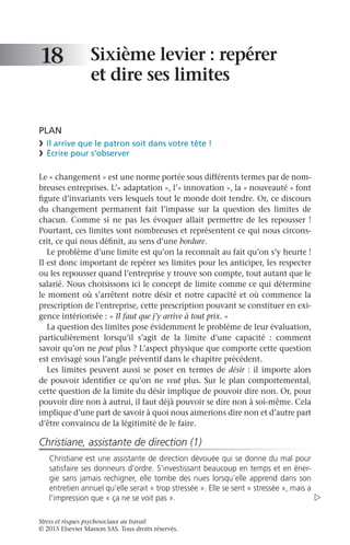 Stress et risques psychosociaux au travail
© 2015 Elsevier Masson SAS. Tous droits réservés.
Sixième levier : repérer
et dire ses limites
PLAN
❯	 Il arrive que le patron soit dans votre tête !
❯	 Écrire pour s’observer
Le « changement » est une norme portée sous différents termes par de nom-
breuses entreprises. L’« adaptation », l’« innovation », la « nouveauté » font
figure d’invariants vers lesquels tout le monde doit tendre. Or, ce discours
du changement permanent fait l’impasse sur la question des limites de
chacun. Comme si ne pas les évoquer allait permettre de les repousser !
Pourtant, ces limites sont nombreuses et représentent ce qui nous circons-
crit, ce qui nous définit, au sens d’une bordure.
Le problème d’une limite est qu’on la reconnaît au fait qu’on s’y heurte !
Il est donc important de repérer ses limites pour les anticiper, les respecter
ou les repousser quand l’entreprise y trouve son compte, tout autant que le
salarié. Nous choisissons ici le concept de limite comme ce qui détermine
le moment où s’arrêtent notre désir et notre capacité et où commence la
prescription de l’entreprise, cette prescription pouvant se constituer en exi-
gence intériorisée : « Il faut que j’y arrive à tout prix. »
La question des limites pose évidemment le problème de leur évaluation,
particulièrement lorsqu’il s’agit de la limite d’une capacité  : comment
savoir qu’on ne peut plus ? L’aspect physique que comporte cette question
est envisagé sous l’angle préventif dans le chapitre précédent.
Les limites peuvent aussi se poser en termes de désir : il importe alors
de pouvoir identifier ce qu’on ne veut plus. Sur le plan comportemental,
cette question de la limite du désir implique de pouvoir dire non. Or, pour
pouvoir dire non à autrui, il faut déjà pouvoir se dire non à soi-même. Cela
implique d’une part de savoir à quoi nous aimerions dire non et d’autre part
d’être convaincu de la légitimité de le faire.
Christiane, assistante de direction (1)
Christiane est une assistante de direction dévouée qui se donne du mal pour
satisfaire ses donneurs d’ordre. S’investissant beaucoup en temps et en éner-
gie sans jamais rechigner, elle tombe des nues lorsqu’elle apprend dans son
entretien annuel qu’elle serait « trop stressée ». Elle se sent « stressée », mais a
l’impression que « ça ne se voit pas ».
18

 