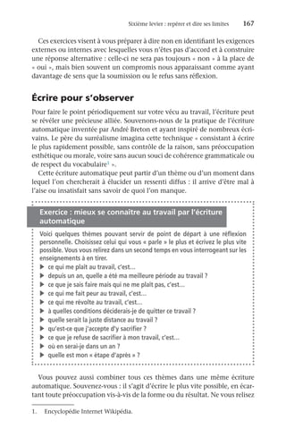 Sixième levier : repérer et dire ses limites	 167
Ces exercices visent à vous préparer à dire non en identifiant les exigences
externes ou internes avec lesquelles vous n’êtes pas d’accord et à construire
une réponse alternative : celle-ci ne sera pas toujours « non » à la place de
« oui », mais bien souvent un compromis nous apparaissant comme ayant
davantage de sens que la soumission ou le refus sans réflexion.
Écrire pour s’observer
Pour faire le point périodiquement sur votre vécu au travail, l’écriture peut
se révéler une précieuse alliée. Souvenons-nous de la pratique de l’écriture
automatique inventée par André Breton et ayant inspiré de nombreux écri-
vains. Le père du surréalisme imagina cette technique « consistant à écrire
le plus rapidement possible, sans contrôle de la raison, sans préoccupation
esthétique ou morale, voire sans aucun souci de cohérence grammaticale ou
de respect du vocabulaire1 ».
Cette écriture automatique peut partir d’un thème ou d’un moment dans
lequel l’on chercherait à élucider un ressenti diffus : il arrive d’être mal à
l’aise ou insatisfait sans savoir de quoi l’on manque.
Exercice : mieux se connaître au travail par l’écriture
automatique
Voici quelques thèmes pouvant servir de point de départ à une réflexion
personnelle. Choisissez celui qui vous « parle » le plus et écrivez le plus vite
possible. Vous vous relirez dans un second temps en vous interrogeant sur les
enseignements à en tirer.
v	 ce qui me plaît au travail, c’est…
v	 depuis un an, quelle a été ma meilleure période au travail ?
v	 ce que je sais faire mais qui ne me plaît pas, c’est…
v	 ce qui me fait peur au travail, c’est…
v	 ce qui me révolte au travail, c’est…
v	 à quelles conditions déciderais-je de quitter ce travail ?
v	 quelle serait la juste distance au travail ?
v	 qu’est-ce que j’accepte d’y sacrifier ?
v	 ce que je refuse de sacrifier à mon travail, c’est…
v	 où en serai-je dans un an ?
v	 quelle est mon « étape d’après » ?
Vous pouvez aussi combiner tous ces thèmes dans une même écriture
automatique. Souvenez-vous : il s’agit d’écrire le plus vite possible, en écar-
tant toute préoccupation vis-à-vis de la forme ou du résultat. Ne vous relisez
1.	 Encyclopédie Internet Wikipédia.
 