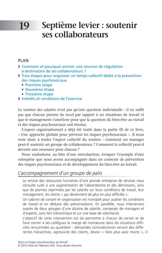 Stress et risques psychosociaux au travail
© 2015 Elsevier Masson SAS. Tous droits réservés.
Septième levier : soutenir
ses collaborateurs
PLAN
❯	 Comment et pourquoi animer une réunion de régulation
à destination de ses collaborateurs ?
❯	 Trois étapes pour organiser un temps collectif dédié à la prévention
des risques psychosociaux
•	 Première étape
•	 Deuxième étape
•	 Troisième étape
❯	 Intérêts et conditions de l’exercice
Le soutien des salariés n’est pas qu’une question individuelle : il ne suffit
pas que chacun prenne du recul par rapport à ses situations de travail et
que le management s’améliore pour que la question du bien-être au travail
et des risques psychosociaux soit résolue.
L’aspect organisationnel a déjà été traité dans la partie  III de ce livre,
« Une approche globale pour prévenir les risques psychosociaux ». Il nous
reste donc à traiter l’aspect collectif du soutien  : comment un manager
peut-il soutenir un groupe de collaborateurs ? Comment le collectif peut-il
devenir une ressource pour chacun ?
Nous souhaitons, au titre d’une introduction, évoquer l’exemple d’une
entreprise que nous avons accompagnée dans un contexte de prévention
des risques psychosociaux et de développement du bien-être au travail.
L’accompagnement d’un groupe de pairs
Le service des ressources humaines d’une grande entreprise de services nous
consulte suite à une augmentation de l’absentéisme et des démissions, ainsi
que de plaintes exprimées par les salariés sur leurs conditions de travail, leur
management, les clients « qui deviennent de plus en plus difficiles ».
Un cabinet de conseil en organisation est mandaté pour auditer les conditions
de travail et en déduire des préconisations. En parallèle, nous intervenons
auprès de deux groupes d’une dizaine de salariés, composés de managers et
d’experts, sans lien hiérarchique et sur une base de volontariat.
L’objectif de cette intervention est de permettre à chacun de cerner et de
faire cerner à ses collègues la marge de manœuvre dans les situations diffi-
ciles rencontrées au quotidien : demandes contradictoires venant des diffé-
rentes hiérarchies, agressivité des clients, devoir « faire plus avec moins »,
19

 