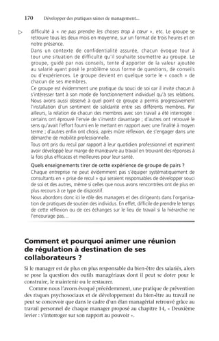 170	 Développer des pratiques saines de management...
difficulté à « ne pas prendre les choses trop à cœur », etc. Le groupe se
retrouve tous les deux mois en moyenne, sur un format de trois heures et en
notre présence.
Dans un contexte de confidentialité assurée, chacun évoque tour à
tour une situation de difficulté qu’il souhaite soumettre au groupe. Le
groupe, guidé par nos conseils, tente d’apporter de la valeur ajoutée
au salarié ayant posé le problème sous forme de questions, de conseils
ou d’expériences. Le groupe devient en quelque sorte le « coach » de
chacun de ses membres.
Ce groupe est évidemment une pratique du souci de soi car il invite chacun à
s’intéresser tant à son mode de fonctionnement individuel qu’à ses relations.
Nous avons aussi observé à quel point ce groupe a permis progressivement
l’installation d’un sentiment de solidarité entre ses différents membres. Par
ailleurs, la relation de chacun des membres avec son travail a été interrogée :
certains ont éprouvé l’envie de s’investir davantage ; d’autres ont retrouvé le
sens qu’avait l’effort fourni en le mettant en rapport avec une finalité à moyen
terme ; d’autres enfin ont choisi, après mûre réflexion, de s’engager dans une
démarche de mobilité professionnelle.
Tous ont pris du recul par rapport à leur quotidien professionnel et expriment
avoir développé leur marge de manœuvre au travail en trouvant des réponses à
la fois plus efficaces et meilleures pour leur santé.
Quels enseignements tirer de cette expérience de groupe de pairs ?
Chaque entreprise ne peut évidemment pas s’équiper systématiquement de
consultants en « prise de recul » qui seraient responsables de développer souci
de soi et des autres, même si celles que nous avons rencontrées ont de plus en
plus recours à ce type de dispositif.
Nous abordons donc ici le rôle des managers et des dirigeants dans l’organisa-
tion de pratiques de soutien des individus. En effet, difficile de prendre le temps
de cette réflexion ou de ces échanges sur le lieu de travail si la hiérarchie ne
l’encourage pas…
Comment et pourquoi animer une réunion
de régulation à destination de ses
collaborateurs ?
Si le manager est de plus en plus responsable du bien-être des salariés, alors
se pose la question des outils managériaux dont il peut se doter pour le
construire, le maintenir ou le restaurer.
Comme nous l’avons évoqué précédemment, une pratique de prévention
des risques psychosociaux et de développement du bien-être au travail ne
peut se concevoir que dans le cadre d’un élan managérial retrouvé grâce au
travail personnel de chaque manager proposé au chapitre 14, « Deuxième
levier : s’interroger sur son rapport au pouvoir ».

 