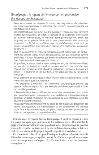 Septième levier : soutenir ses collaborateurs	 171
Témoignage : le regard de l’intervenant en prévention
des risques psychosociaux
Nous avons mené des dizaines de mission de diagnostic et de prévention
des risques psychosociaux en entreprise. Ces missions nous ont amenés aux
constats décrits ci-après.
Les problématiques humaines que les managers rencontrent sont rarement
traitées collectivement. En effet, ce partage et ce traitement s’effectuent
de manière individualisée, le manager étant parfois soutenu (mais pas
toujours) par sa propre hiérarchie ou son correspondant des ressources
humaines  : «  Si j’ai un problème avec un collaborateur, c’est moi qui
deviens un problème pour mon chef, mais je n’en parlerai pas en réunion
de service. »
Tout ce qui concerne les risques psychosociaux n’est évoqué que très tardive-
ment, les signaux faibles n’étant soit pas perçus, soit pas considérés comme
prioritaires. « Ca fait longtemps que je suis en difficulté avec ce collaborateur,
mais j’avais tant de dossiers urgents à traiter. »
En parallèle, le temps passé à parler collégialement, de manière formalisée,
de son vécu individuel au travail est souvent restreint. Les difficultés que
chacun peut rencontrer sont abordées tardivement, lorsque « la coupe est
pleine » : « Quand je ne vais pas bien, je me débrouille seul ou j’en parle à
la maison. »
Nous observons en conséquence deux facteurs menant régulièrement à une
majoration des risques psychosociaux :
–	 les problèmes s’enkystent  : les symptômes psychologiques passent des
signaux faibles aux signaux forts (par exemple, de l’absence ponctuelle à l’arrêt
de travail longue durée) ;
–	 la réactivité face à ces problématiques se fait donc au détriment de la proacti-
vité : peu d’anticipation et une gestion « au pied du mur » des problématiques
favorisent un abord émotionnel fort, préjudiciable au recul nécessaire face à des
situations souvent complexes.
Nous observons ainsi très souvent, au cours de nos missions de prévention des
risques psychosociaux, une médicalisation ou un durcissement du dialogue
social face à des problématiques qui, prises à temps, auraient pu trouver des
solutions managériales ou organisationnelles.
Comme nous le voyons dans ce témoignage, il s’agit de repérer à temps
les problématiques que rencontrent les collaborateurs. Afin d’éviter le
piège d’individualisation évoqué plus haut, nous proposons qu’un premier
niveau de recueil et de traitement de ces problématiques puisse se faire en
collectif, au niveau de l’équipe à laquelle appartient le collaborateur.
Ce traitement collectif des problématiques implique nécessairement la
hiérarchie du manager, ce qui lui permet de réduire le « paradoxe managé-
rial » développé dans le chapitre 13, « Premier levier : sortir du “paradoxe
managérial” ».
 