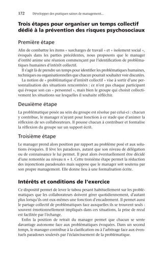 172	 Développer des pratiques saines de management...
Trois étapes pour organiser un temps collectif
dédié à la prévention des risques psychosociaux
Première étape
Afin de combattre les items « surcharges de travail » et « isolement social »,
évoqués dans les parties précédentes, nous proposons que le manager
d’entité anime une réunion commençant par l’identification de probléma-
tiques humaines d’intérêt collectif.
Il s’agit là de prendre un temps pour identifier les problématiques humaines,
techniques ou organisationnelles que chacun pourrait souhaiter voir discutées.
La notion de « problématique d’intérêt collectif » vise à sortir d’une per-
sonnalisation des situations rencontrées : ce n’est pas chaque participant
qui évoque son cas « personnel », mais bien le groupe qui choisit collecti-
vement les situations sur lesquelles il souhaite réfléchir.
Deuxième étape
La problématique posée au sein du groupe est résolue par celui-ci : chacun
y contribue, le manager n’ayant pour fonction à ce stade que d’animer la
réflexion de ses collaborateurs. Il pousse chacun à contribuer et formalise
la réflexion du groupe sur un support écrit.
Troisième étape
Le manager prend alors position par rapport au problème posé et aux solu-
tions évoquées. Il lève les paradoxes, autant que son niveau de délégation
ou de connaissance le lui permet. Il peut alors éventuellement être décidé
d’une remontée au niveau n + 1. Cette troisième étape permet la réduction
des injonctions paradoxales mais suppose que le manager soit soutenu par
son propre management. Elle donne lieu à une formalisation écrite.
Intérêts et conditions de l’exercice
Ce dispositif permet de lever le tabou pesant habituellement sur les problé-
matiques que les collaborateurs doivent gérer quotidiennement, d’autant
plus lorsqu’ils ont eux-mêmes une fonction d’encadrement. Il permet aussi
le partage collectif de problématiques face auxquelles ils se trouvent seuls :
souvent émotionnellement impliqués dans ces situations, la prise de recul
est facilitée par l’échange.
Enfin la position de retrait du manager permet que chacun se sente
davantage autonome face aux problématiques évoquées. Dans un second
temps, le manager contribue à la clarification ou à l’arbitrage face aux éven-
tuels paradoxes soulevés par l’éclaircissement de la problématique.
 