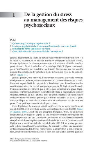 Stress et risques psychosociaux au travail
© 2015 Elsevier Masson SAS. Tous droits réservés.
De la gestion du stress
au management des risques
psychosociaux
PLAN
❯	 Qu’est-ce qu’un risque psychosocial ?
❯	 Le risque psychosocial est une amplification du stress au travail
❯	 L’impact de notre société sur le stress
❯	 Quel périmètre de responsabilité de l’entreprise ?
Jusqu’à récemment, le stress au travail était considéré comme un sujet « à
la mode ». Pourtant, si les salariés aiment et s’engagent dans leur travail,
ils sont également de plus en plus nombreux à vivre un véritable mal-être
professionnel. Ainsi, les résultats d’un sondage ANACT (Agence nationale
pour l’amélioration des conditions de travail) démontrent que les salariés
placent les conditions de travail au même niveau que celui de la rémuné-
ration (figure 1.1).
Jusqu’à présent, une majorité d’entreprises proposent un cercle restreint
de réponses aux salariés, notamment en ce qui concerne le stress au travail.
Pourtant, depuis 2005, le rapport de la Fondation pour l’amélioration des
conditions de vie et de travail souligne que plus de 20 % des travailleurs de
l’Union européenne estiment que le stress peut entraîner une grave dégra-
dation de leur santé. En France, il aura fallu attendre la malheureuse série de
suicides au travail de 2007 et 2009 pour qu’enfin apparaisse une conscience
collective massive du stress généré par le travail moderne. En écho, la puis-
sance publique se saisit de ce phénomène et s’achemine vers la mise en
place d’une politique volontariste de prévention.
Cette législation du stress au travail, initiée avec la loi sur le harcèlement
moral de 2002, s’est accentuée avec le rapport Nasse-Légeron de 2007 (Nasse
et Légeron, 2008). Serait-elle une exception française ? Non, car au niveau
international, ce sujet est depuis 15 ans considéré comme stratégique par
plusieurs pays qui ont pris conscience que le stress au travail est un enjeu de
compétitivité des entreprises et de santé des salariés. Aussi le Danemark a-t-il
légiféré sur la santé mentale du travail depuis 1975 ! Il ne semble pas que
cela réduise son efficacité économique. Au contraire… Dans une économie
de la connaissance, fondée sur l’innovation, la créativité et la conceptualisa-
tion, peut-on réellement considérer le bien-être des salariés comme quantité
1
 