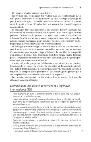 Septième levier : soutenir ses collaborateurs	 173
Cet exercice requiert certaines conditions.
En premier lieu, le manager doit valider avec ses collaborateurs qu’ils
sont prêts à contribuer à une réunion sur ce sujet : ce type d’échange ne
peut fonctionner que si les collaborateurs y voient un intérêt. Il s’assure
aussi du soutien de sa hiérarchie face aux éventuelles remontées qui en
découleraient.
Le manager doit aussi renoncer à une posture d’expert énonçant les
solutions ou les directives devant être adoptées. Il est davantage dans une
position d’animation du groupe pour que celui-ci trouve lui-même des
solutions. Ce n’est que dans un second temps qu’il devra faire preuve d’un
certain courage managérial pour trancher, orienter, voire solliciter l’arbi-
trage ou les moyens au niveau de sa propre hiérarchie.
Le manager animant ce type de réunion est lui aussi un collaborateur. Il
doit donc se sentir soutenu en tant que collaborateur et dans sa fonction
d’encadrement pour animer ce type d’échange. La question de la capacité
d’un manager à animer cette réunion au sein de sa propre équipe demeure
posée. Le système d’animation croisée entre deux managers d’équipe repré-
sente alors une alternative intéressante.
Au sein même du groupe des collaborateurs participant à cette réunion,
les enjeux de prestance, de rivalité, de discrétion et d’autonomie affichée
sont autant de freins amenés à se diluer progressivement dans la répétition
régulière de ce type d’échange (si tant est que le manager ne procède pas à
des « représailles » sur les collaborateurs s’étant exposés !).
Les capacités managériales de l’animateur de cette réunion font toute la
différence dans son efficacité.
Exemple dans une société de services et d’ingénierie
informatiques (SSII)
Nous avons mis en place la démarche décrite ci-dessus dans une PME spéciali-
sée dans le conseil informatique.
La première étape consista à convaincre les dirigeants de la nécessité de s’impli-
quer dans les problématiques rencontrées par les managers de proximité et
leurs collaborateurs.
Les managers de proximité furent ensuite formés aux techniques d’animation
de réunion et de conduite d’entretiens individuels dans le cadre d’une démarche
des risques psychosociaux. Ils mirent ensuite en place ce type de réunion sur
une base régulière et en construisant avec leurs collaborateurs les remontées à
faire parvenir à la hiérarchie.
Certaines problématiques, impossibles à traiter collectivement, le furent en
entretien individuel.
Voici quelques exemples des problématiques d’intérêt collectif examinées en
réunion avec les collaborateurs :
–	 comment améliorer la communication avec notre client interne ? 
 