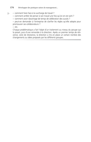 174	 Développer des pratiques saines de management...
–	 comment faire face à la surcharge de travail ?
–	 comment arrêter de penser à son travail une fois qu’on en est sorti ?
–	 comment avoir davantage de temps de célébration des succès ?
–	peut-on demander à l’entreprise de clarifier les règles qu’elle adopte pour
promouvoir ses collaborateurs ?
–	etc.
Chaque problématique a fait l’objet d’un traitement au niveau du groupe qui
la posait, puis d’une remontée à la direction. Après un premier temps de réti-
cence, voire de résistance, la direction a mis en place un certain nombre des
changements ou idées proposés par les différents groupes.

 