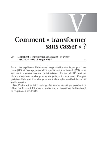 V
Comment « transformer
sans casser » ?
20	
Comment « transformer sans casser » et éviter
l’inconduite du changement ?	 177
Dans notre expérience d’intervenant en prévention des risques psychoso-
ciaux (RPS) et développement de la qualité de vie au travail (QVT), nous
sommes très souvent face au constat suivant : les sujet de RPS sont très
liés à une conduite du changement mal gérée, voire inexistante. L’on part
parfois de l’idée que si un changement est « bon », les salariés de bonne foi
y adhéreront…
Tout l’enjeu est de faire participer les salariés autant que possible à la
définition de ce qui doit changer plutôt que les convaincre du bien-fondé
de ce qui a déjà été décidé.
 