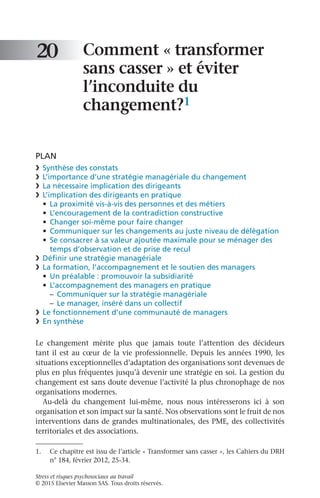Stress et risques psychosociaux au travail
© 2015 Elsevier Masson SAS. Tous droits réservés.
Comment « transformer
sans casser » et éviter
l’inconduite du
changement?1
PLAN
❯	 Synthèse des constats
❯	 L’importance d’une stratégie managériale du changement
❯	 La nécessaire implication des dirigeants
❯	 L’implication des dirigeants en pratique
•	 La proximité vis-à-vis des personnes et des métiers
•	 L’encouragement de la contradiction constructive
•	 Changer soi-même pour faire changer
•	 Communiquer sur les changements au juste niveau de délégation
•	 Se consacrer à sa valeur ajoutée maximale pour se ménager des
temps d’observation et de prise de recul
❯	 Définir une stratégie managériale
❯	 La formation, l’accompagnement et le soutien des managers
•	 Un préalable : promouvoir la subsidiarité
•	 L’accompagnement des managers en pratique
–	 Communiquer sur la stratégie managériale
–	 Le manager, inséré dans un collectif
❯	 Le fonctionnement d’une communauté de managers
❯	 En synthèse
Le changement mérite plus que jamais toute l’attention des décideurs
tant il est au cœur de la vie professionnelle. Depuis les années 1990, les
situations exceptionnelles d’adaptation des organisations sont devenues de
plus en plus fréquentes jusqu’à devenir une stratégie en soi. La gestion du
changement est sans doute devenue l’activité la plus chronophage de nos
organisations modernes.
Au-delà du changement lui-même, nous nous intéresserons ici à son
organisation et son impact sur la santé. Nos observations sont le fruit de nos
interventions dans de grandes multinationales, des PME, des collectivités
territoriales et des associations.
20
1.	 Ce chapitre est issu de l’article « Transformer sans casser », les Cahiers du DRH
n° 184, février 2012, 25-34.
 