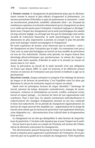 178	 Comment « transformer sans casser » ?
1. Premier constat, le changement est généralement perçu par les décision-
naires comme le moyen le plus efficace d’augmenter la performance. Les
mesures permettant d’identifier ce gain de performance se nomment « retour
sur investissement, productivité, rentabilité, satisfaction client » etc. Pourtant de
nombreuses expertises et recherches démontrent qu’un changement sur deux
va se solder par des pertes pour l’entreprise. Comment expliquer ce décalage ?
Selon nous, l’impact des changements sur la santé psychologique des salariés
est trop souvent négligé, ou envisagé une fois que les dommages sont avérés.
Au-delà de l’obsession financière, la santé psychologique est l’une des
dimensions les plus importantes à prendre en compte le plus tôt possible
pour tout manager voulant accompagner le changement.
De notre expérience de terrain, nous observons que la conduite « saine »
du changement est plus l’exception que la règle. Les entreprises sont peu à
l’aise avec la santé psychologique au travail car leur modèle de prévention
est issu de l’ère industrielle. Durant cette période, les risques étaient bien
davantage physicochimiques que psychosociaux. La nature des risques a
évolué mais notre manière d’aborder la santé et la sécurité au travail est
ancrée dans le xixe siècle.
Ainsi, la prévention au travail de la santé mentale n’est une obligation
en France que depuis 2002. Le sujet est nouveau et les différents acteurs
internes et externes de l’entreprise sont peu formés et habitués à agir sur le
psychosocial.
Deuxième constat, chaque entreprise se compose d’un mélange de facteurs
de risques et de facteurs de protection. C’est l’équilibre entre les deux qui
détermine le niveau de contrainte auquel est exposé un salarié.
Quels sont les principaux facteurs de risque identifiés  ? Surcharge de
travail, pression du temps, demandes contradictoires, manque de recon-
naissance, violences et intimidations au travail, conflits, isolement social,
travail en espace partagé… Les facteurs de stress de nos organisations sont
nombreux. Pour y faire face, les salariés construisent individuellement et
collectivement des stratégies d’adaptation mettant en jeu leur créativité
et donc leur subjectivité. Or en période de changement organisationnel, les
facteurs de risque peuvent être amplifiés (ex. : augmentation de la charge de
travail) alors même que les facteurs de protection vont également diminuer,
voire disparaître (ex. : déconstruction d’un collectif dans la réorganisation
d’un service).
Le changement est un état qui déséquilibre le ratio facteurs de risque/fac-
teurs de protection. C’est dans cette équation que se joue l’impact sur la santé.
Encore faut-il que la prise en compte de l’humain soit incluse dès l’élabo-
ration de décisions concernant les changements.
Nos décisionnaires passent beaucoup de temps sur la nature des change-
ments à impulser pour augmenter la performance de l’entreprise. Ils en pas-
sent très peu sur la qualité de la conduite du changement. Notre hypothèse
 