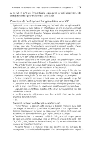 Comment « transformer sans casser » et éviter l’inconduite du changement ?	 179
de travail est qu’il faut rééquilibrer le temps passé sur cette dimension. Elle
est fondamentale pour transformer sans casser.
L’exemple de l’entreprise Changetouletan, une SSII
Après avoir connu une croissance forte jusqu’en 2002, elle a vécu plusieurs PSE.
La direction pense avoir stabilisé les effectifs pour les cinq prochaines années et
décide qu’elle peut déménager son siège. Face à la forte pression des prix de
l’immobilier, elle décide de quitter Paris pour s’installer en proche banlieue. Les
locaux sont modernes et spacieux.
Pour autant, le déménagement se passe très mal, avec de nombreuses démis-
sions de talents, une augmentation de l’absentéisme et la mise en place non
contrôlée d’un télétravail déguisé. L’ambiance est mauvaise et les projets n’avan-
cent pas assez vite. Certains clients commencent à vraiment regretter d’avoir
pris cette entreprise comme fournisseur. L’année semble bien mal partie…
Essayons de décrire la conduite du changement dans cette entreprise :
–	 La direction a « proposé » un lieu obligeant 80 % de personnel à allonger de
plus de 25 % son temps de trajet domicile-travail.
–	 L’ensemble des salariés a été mis en open space, sans possibilité pour chacun
de personnaliser les espaces de travail, ni de participer au choix des mobiliers.
–	 Afin d’éviter le délit d’entrave, l’entreprise n’a quasiment rien communiqué
aux salariés qui, de ce fait, ont été mis devant le fait accompli.
–	Le management de proximité n’a pas consacré de temps à l’écoute des
réactions de leurs collaborateurs, par crainte de leurs réactions et manque de
compétence managériale. Ce sont avant tout des managers super-experts.
–	Plusieurs projets RH importants ont été lancés sur cette période, ce qui fait
que la fonction a été en surcharge et ne pouvait jouer son rôle de régulation.
–	 Le mobilier a été imposé avec la même configuration quels que soient l’âge,
la taille, le sexe. Les médecins du travail n’ont pas été consultés sur ces choix.
–	 La plupart des assistantes de direction ont eu leurs bureaux placés à côté des
toilettes des plateaux.
–	Les départements codépendants dans leur activité n’ont pas été placés
ensemble dans le bâtiment.
–	Etc.
Comment expliquer un tel empilement d’erreurs ?
–	 Premier facteur : la décision a été prise par la direction financière qui a basé
son analyse sur une vision quantitative et prescriptive d’une organisation. La
direction des ressources humaines n’a pas pu jouer son rôle de contrepoids, car
accaparée, sur demande de la DG, par l’aspect juridique du projet.
–	 Deuxième facteur : la mauvaise qualité du dialogue social n’a pas permis
de créer une alliance constructive entre les différents acteurs de la santé : IRP,
CE, CHSCT, DRH, service de Santé au Travail, etc. Or, les remontées de terrain
reposent sur ces différents acteurs.
–	 Troisième facteur  : le manager n’est pas objectivé sur les pratiques de
management. La conduite du changement n’est pas une priorité dans sa part 
 
