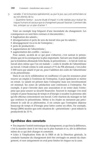 180	 Comment « transformer sans casser » ?
variable. C’est le business opérationnel, au jour le jour, qui y est central dans ce
qui est attendu de lui.
–	 Quatrième facteur : aucune étude d’impact n’a été réalisée pour évaluer les
risques humains et sociaux que ce changement pouvait favoriser. Comment dès
lors, anticiper sur un plan d’action ?
Voici un exemple trop fréquent d’une inconduite du changement. Les
conséquences en sont bien connues et documentées :
•	 fragilisation des salariés ;
•	 désorganisation et perte de sens du travail vécu par les salariés ;
•	 désengagement vis-à-vis de l’entreprise ;
•	 perte de productivité ;
•	 augmentation de l’absentéisme ;
•	 augmentation des conflits « sociaux ».
Pour autant, au-delà de ce qui peut s’observer, c’est surtout le présen-
téisme qui est la conséquence la plus importante. Suivant une étude publiée
par la fondation allemande Felix Burda, le présentéisme — le fait de venir au
travail alors même que l’on est malade — coûte le double de l’absentéisme
au travail. L’étude estime le coût annuel à 9 % du PIB allemand, c’est-à-dire
3 500 euros par salarié et par an, pour l’addition des coûts de l’absentéisme
et du présentéisme.
Dans le cas où le collaborateur en souffrance n’a pas les ressources pour
trouver un emploi à l’extérieur de l’entreprise, il peut également se mettre
en retrait. Le salarié est présent dans l’entreprise mais son investissement
est minimal. Ses zones de satisfaction sont extérieures à l’entreprise. Par
exemple, il peut s’investir dans une association et ne rester dans l’entre-
prise que pour assurer sa sécurité financière. Souvent le manager s’en rend
compte et passe beaucoup de temps et d’énergie à recadrer la personne afin
qu’elle effectue correctement son travail. Cette réaction du manager ne fait
que renforcer le présentéisme. Même si les études ne mesurent pas préci-
sément le coût de ce phénomène, il est certain que l’entreprise dépense
beaucoup de temps et d’énergie pour lutter contre ses effets. Par exemple,
Hemp (2004) montre que cette situation de « présentéisme » peut réduire la
productivité de 33 %.
Synthèse des constats
•	 Peu importe l’intérêt intrinsèque du changement, ce qui fera la différence,
c’est la manière dont il est vécu sur le plan humain et ce, dès la définition
même de ce qui doit changer et comment.
•	 Grâce à l’implication forte de la DRH et de la Direction générale, la
conduite humaine du changement doit être envisagée en amont du chan-
gement, et non uniquement en aval pour limiter les risques ou la casse.

 