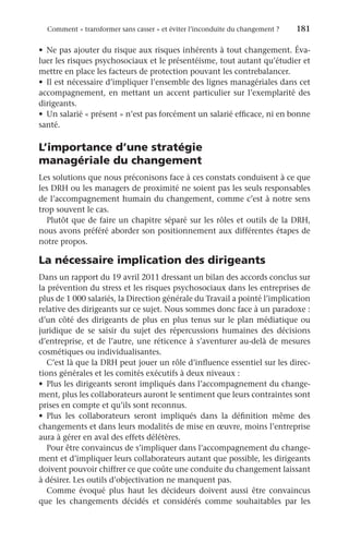 Comment « transformer sans casser » et éviter l’inconduite du changement ?	 181
•	 Ne pas ajouter du risque aux risques inhérents à tout changement. Éva-
luer les risques psychosociaux et le présentéisme, tout autant qu’étudier et
mettre en place les facteurs de protection pouvant les contrebalancer.
•	 Il est nécessaire d’impliquer l’ensemble des lignes managériales dans cet
accompagnement, en mettant un accent particulier sur l’exemplarité des
dirigeants.
•	 Un salarié « présent » n’est pas forcément un salarié efficace, ni en bonne
santé.
L’importance d’une stratégie
managériale du changement
Les solutions que nous préconisons face à ces constats conduisent à ce que
les DRH ou les managers de proximité ne soient pas les seuls responsables
de l’accompagnement humain du changement, comme c’est à notre sens
trop souvent le cas.
Plutôt que de faire un chapitre séparé sur les rôles et outils de la DRH,
nous avons préféré aborder son positionnement aux différentes étapes de
notre propos.
La nécessaire implication des dirigeants
Dans un rapport du 19 avril 2011 dressant un bilan des accords conclus sur
la prévention du stress et les risques psychosociaux dans les entreprises de
plus de 1 000 salariés, la Direction générale du Travail a pointé l’implication
relative des dirigeants sur ce sujet. Nous sommes donc face à un paradoxe :
d’un côté des dirigeants de plus en plus tenus sur le plan médiatique ou
juridique de se saisir du sujet des répercussions humaines des décisions
d’entreprise, et de l’autre, une réticence à s’aventurer au-delà de mesures
cosmétiques ou individualisantes.
C’est là que la DRH peut jouer un rôle d’influence essentiel sur les direc-
tions générales et les comités exécutifs à deux niveaux :
•	 Plus les dirigeants seront impliqués dans l’accompagnement du change-
ment, plus les collaborateurs auront le sentiment que leurs contraintes sont
prises en compte et qu’ils sont reconnus.
•	 Plus les collaborateurs seront impliqués dans la définition même des
changements et dans leurs modalités de mise en œuvre, moins l’entreprise
aura à gérer en aval des effets délétères.
Pour être convaincus de s’impliquer dans l’accompagnement du change-
ment et d’impliquer leurs collaborateurs autant que possible, les dirigeants
doivent pouvoir chiffrer ce que coûte une conduite du changement laissant
à désirer. Les outils d’objectivation ne manquent pas.
Comme évoqué plus haut les décideurs doivent aussi être convaincus
que les changements décidés et considérés comme souhaitables par les
 