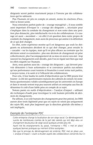 182	 Comment « transformer sans casser » ?
­
dirigeants seront parfois exactement perçus à l’inverse par des collabora-
teurs qui les subissent.
Plus l’humain est pris en compte en amont, moins les réactions d’hos-
tilité se feront sentir.
Nous entendons parfois parler de « courage managérial », il nous semble
aussi important d’évoquer le «  courage des dirigeants  », nécessaire pour
s’impliquer dans la conduite du changement et non rester dans une posi-
tion plus distanciée, plus intellectuelle vis-à-vis des collaborateurs. Ce cou-
rage est aussi « ascendant » : en effet il est question dans notre propos de
conduite du changement, mais aussi du processus qui amène à la définition
de ce qui doit changer.
En effet, notre expérience montre qu’il est dangereux que seuls les diri-
geants ou actionnaires décident de ce qui doit changer, pour ensuite le
« cascader » sur les équipes, mais qu’il est plus efficace au contraire que les
décisions soient co-construites : plus une décision de changement est prise
collectivement, plus l’accompagnement de sa mise en œuvre sera aisé : trop
souvent les changements sont décidés, puis l’on en régule tant bien que mal
les effets négatifs sur l’humain.
Ainsi, nous parlons aussi du « courage des dirigeants », qui devront pou-
voir démontrer à leurs actionnaires et se convaincre parfois eux-mêmes
qu’une performance court termiste et financière à court terme nuit parfois,
à moyen terme, à la santé et à l’efficacité des collaborateurs.
Pour cela, il leur faudra les outils d’objectivation que la DRH pourra leur
fournir : à côté des questionnaires maisons des cabinets de conseil, les nom-
breux questionnaires validés scientifiquement par les universités en Europe
et dans le monde restent trop peu souvent utilisés en entreprise aux fins de
démontrer le coût d’une faible prise en compte de ce sujet.
Notons parmi ces outils d’objectivation « l’analyse d’impact » utilisant
des techniques d’audit pour investiguer le coût humain prévisible de déci-
sions de changements.
Par ailleurs, si ce coût humain des changements peut être précisé, les DRH
auront alors toute légitimité pour que ces sujets ne soient pas uniquement
des sujets RH, mais plus largement que la direction générale elle-même y
soit impliquée.
Exemple de l’entreprise PDC
Cette entreprise change la localisation de son siège social. Ce déménagement
suscite de nombreuses craintes de la part des salariés qui ont déjà vécu un
changement douloureux de siège social quelques années plus tôt.
Ayant tiré les enseignements du passé, l’entreprise «  PDC  » met en place
quelques bonnes pratiques qui méritent d’être soulignées :
Dès que le principe du déménagement est entériné, PDC met en place une
« analyse d’impact » visant à étudier auprès des collaborateurs concernés leur 
 