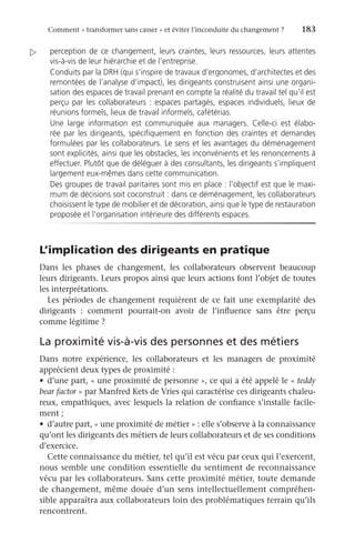 Comment « transformer sans casser » et éviter l’inconduite du changement ?	 183
perception de ce changement, leurs craintes, leurs ressources, leurs attentes
vis-à-vis de leur hiérarchie et de l’entreprise.
Conduits par la DRH (qui s’inspire de travaux d’ergonomes, d’architectes et des
remontées de l’analyse d’impact), les dirigeants construisent ainsi une organi-
sation des espaces de travail prenant en compte la réalité du travail tel qu’il est
perçu par les collaborateurs : espaces partagés, espaces individuels, lieux de
réunions formels, lieux de travail informels, cafétérias.
Une large information est communiquée aux managers. Celle-ci est élabo-
rée par les dirigeants, spécifiquement en fonction des craintes et demandes
formulées par les collaborateurs. Le sens et les avantages du déménagement
sont explicités, ainsi que les obstacles, les inconvénients et les renoncements à
effectuer. Plutôt que de déléguer à des consultants, les dirigeants s’impliquent
largement eux-mêmes dans cette communication.
Des groupes de travail paritaires sont mis en place : l’objectif est que le maxi-
mum de décisions soit coconstruit : dans ce déménagement, les collaborateurs
choisissent le type de mobilier et de décoration, ainsi que le type de restauration
proposée et l’organisation intérieure des différents espaces.
L’implication des dirigeants en pratique
Dans les phases de changement, les collaborateurs observent beaucoup
leurs dirigeants. Leurs propos ainsi que leurs actions font l’objet de toutes
les interprétations.
Les périodes de changement requièrent de ce fait une exemplarité des
dirigeants  : comment pourrait-on avoir de l’influence sans être perçu
comme légitime ?
La proximité vis-à-vis des personnes et des métiers
Dans notre expérience, les collaborateurs et les managers de proximité
apprécient deux types de proximité :
•	 d’une part, « une proximité de personne », ce qui a été appelé le « teddy
bear factor » par Manfred Kets de Vries qui caractérise ces dirigeants chaleu-
reux, empathiques, avec lesquels la relation de confiance s’installe facile-
ment ;
•	 d’autre part, « une proximité de métier » : elle s’observe à la connaissance
qu’ont les dirigeants des métiers de leurs collaborateurs et de ses conditions
d’exercice.
Cette connaissance du métier, tel qu’il est vécu par ceux qui l’exercent,
nous semble une condition essentielle du sentiment de reconnaissance
vécu par les collaborateurs. Sans cette proximité métier, toute demande
de changement, même douée d’un sens intellectuellement compréhen-
sible apparaîtra aux collaborateurs loin des problématiques terrain qu’ils
rencontrent.

 