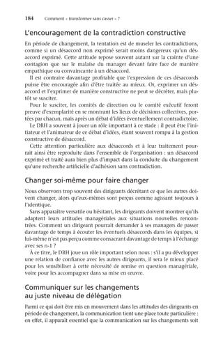 184	 Comment « transformer sans casser » ?
L’encouragement de la contradiction constructive
En période de changement, la tentation est de museler les contradictions,
comme si un désaccord non exprimé serait moins dangereux qu’un dés-
accord exprimé. Cette attitude repose souvent autant sur la crainte d’une
contagion que sur le malaise du manager devant faire face de manière
empathique ou convaincante à un désaccord.
Il est contraire davantage profitable que l’expression de ces désaccords
puisse être encouragée afin d’être traitée au mieux. Or, exprimer un dés-
accord et l’exprimer de manière constructive ne peut se décréter, mais plu-
tôt se susciter.
Pour le susciter, les comités de direction ou le comité exécutif feront
preuve d’exemplarité en se montrant les lieux de décisions collectives, por-
tées par chacun, mais après un débat d’idées éventuellement contradictoire.
Le DRH a souvent à jouer un rôle important à ce stade : il peut être l’ini-
tiateur et l’animateur de ce débat d’idées, étant souvent rompu à la gestion
constructive de désaccord.
Cette attention particulière aux désaccords et à leur traitement pour-
rait ainsi être reproduite dans l’ensemble de l’organisation : un désaccord
exprimé et traité aura bien plus d’impact dans la conduite du changement
qu’une recherche artificielle d’adhésion sans contradiction.
Changer soi-même pour faire changer
Nous observons trop souvent des dirigeants décrétant ce que les autres doi-
vent changer, alors qu’eux-mêmes sont perçus comme agissant toujours à
l’identique.
Sans apparaître versatile ou hésitant, les dirigeants doivent montrer qu’ils
adaptent leurs attitudes managériales aux situations nouvelles rencon-
trées. Comment un dirigeant pourrait demander à ses managers de passer
davantage de temps à écouter les éventuels désaccords dans les équipes, si
lui-même n’est pas perçu comme consacrant davantage de temps à l’échange
avec ses n-1 ?
À ce titre, le DRH joue un rôle important selon nous : s’il a pu développer
une relation de confiance avec les autres dirigeants, il sera le mieux placé
pour les sensibiliser à cette nécessité de remise en question managériale,
voire pour les accompagner dans sa mise en œuvre.
Communiquer sur les changements
au juste niveau de délégation
Parmi ce qui doit être mis en mouvement dans les attitudes des dirigeants en
période de changement, la communication tient une place toute particulière :
en effet, il apparaît essentiel que la communication sur les changements soit
 