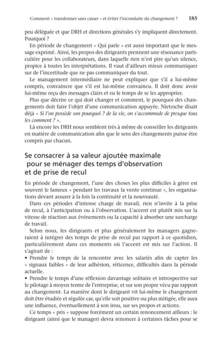 Comment « transformer sans casser » et éviter l’inconduite du changement ?	 185
peu déléguée et que DRH et directions générales s’y impliquent directement.
Pourquoi ?
En période de changement « Qui parle » est aussi important que le mes-
sage exprimé. Ainsi, les propos des dirigeants prennent une résonance parti-
culière pour les collaborateurs, dans laquelle rien n’est pire qu’un silence,
propice à toutes les interprétations. Il vaut d’ailleurs mieux communiquer
sur de l’incertitude que ne pas communiquer du tout.
Le management intermédiaire ne peut expliquer que s’il a lui-même
compris, convaincre que s’il est lui-même convaincu. Il doit donc avoir
lui-même reçu des messages clairs et eu le temps de se les approprier.
Plus que décrire ce qui doit changer et comment, le pourquoi des chan-
gements doit faire l’objet d’une communication appuyée. Nietzsche disait
déjà « Si l’on possède son pourquoi ? de la vie, on s’accommode de presque tous
les comment ? ».
Là encore les DRH nous semblent très à même de conseiller les dirigeants
en matière de communication afin que le sens des changements puisse être
compris par chacun.
Se consacrer à sa valeur ajoutée maximale
pour se ménager des temps d’observation
et de prise de recul
En période de changement, l’une des choses les plus difficiles à gérer est
souvent le fameux « pendant les travaux la vente continue », les organisa-
tions devant assurer à la fois la continuité et la nouveauté.
Dans ces périodes d’intense charge de travail, rien n’invite à la prise
de recul, à l’anticipation ou à l’observation. L’accent est plutôt mis sur la
vitesse de réaction aux événements ou la capacité à absorber une surcharge
de travail.
Selon nous, les dirigeants et plus généralement les managers gagne-
raient à intégrer des temps de prise de recul par rapport à ce quotidien,
particulièrement dans ces moments où l’accent est mis sur l’action. Il
s’agirait de :
•	 Prendre le temps de la rencontre avec les salariés afin de capter les
« signaux faibles » de leur adhésion, réticence, difficultés dans la période
actuelle.
•	 Prendre le temps d’une réflexion davantage solitaire et introspective sur
le pilotage à moyen terme de l’entreprise, et sur son propre vécu par rapport
au changement. La manière dont le dirigeant vit lui-même le changement
doit être étudiée et régulée car, qu’elle soit positive ou plus mitigée, elle aura
une influence, éventuellement à son insu, sur ses propos et actions.
Ce temps « pris » suppose forcément un certain renoncement ailleurs : le
dirigeant (ainsi que le manager) devra renoncer à certaines tâches pour se
 