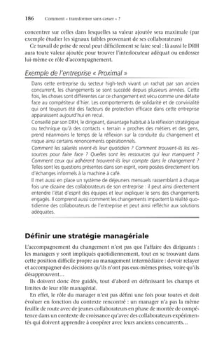 186	 Comment « transformer sans casser » ?
concentrer sur celles dans lesquelles sa valeur ajoutée sera maximale (par
exemple étudier les signaux faibles provenant de ses collaborateurs)
Ce travail de prise de recul peut difficilement se faire seul : là aussi le DRH
aura toute valeur ajoutée pour trouver l’interlocuteur adéquat ou endosser
lui-même ce rôle d’accompagnement.
Exemple de l’entreprise « Proximal »
Dans cette entreprise du secteur high-tech vivant un rachat par son ancien
concurrent, les changements se sont succédé depuis plusieurs années. Cette
fois, les choses sont différentes car ce changement est vécu comme une défaite
face au compétiteur d’hier. Les comportements de solidarité et de convivialité
qui ont toujours été des facteurs de protection efficace dans cette entreprise
apparaissent aujourd’hui en recul.
Conseillé par son DRH, le dirigeant, davantage habitué à la réflexion stratégique
ou technique qu’à des contacts « terrain » proches des métiers et des gens,
prend néanmoins le temps de la réflexion sur la conduite du changement et
risque ainsi certains renoncements opérationnels.
Comment les salariés vivent-ils leur quotidien ? Comment trouvent-ils les res-
sources pour faire face  ? Quelles sont les ressources qui leur manquent  ?
Comment ceux qui adhérent trouvent-ils leur compte dans le changement ?
Telles sont les questions présentes dans son esprit, voire posées directement lors
d’échanges informels à la machine à café.
Il met aussi en place un système de déjeuners mensuels rassemblant à chaque
fois une dizaine des collaborateurs de son entreprise : il peut ainsi directement
entendre l’état d’esprit des équipes et leur expliquer le sens des changements
engagés. Il comprend aussi comment les changements impactent la réalité quo-
tidienne des collaborateurs de l’entreprise et peut ainsi réfléchir aux solutions
adéquates.
Définir une stratégie managériale
L’accompagnement du changement n’est pas que l’affaire des dirigeants :
les managers y sont impliqués quotidiennement, tout en se trouvant dans
cette position difficile propre au management intermédiaire : devoir relayer
et accompagner des décisions qu’ils n’ont pas eux-mêmes prises, voire qu’ils
désapprouvent…
Ils doivent donc être guidés, tout d’abord en définissant les champs et
limites de leur rôle managérial.
En effet, le rôle du manager n’est pas défini une fois pour toutes et doit
évoluer en fonction du contexte rencontré : un manager n’a pas la même
feuille de route avec de jeunes collaborateurs en phase de montée de compé-
tence dans un contexte de croissance qu’avec des collaborateurs expérimen-
tés qui doivent apprendre à coopérer avec leurs anciens concurrents…
 