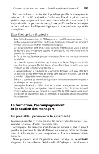 Comment « transformer sans casser » et éviter l’inconduite du changement ?	 187
En concertation avec un éventail le plus large possible de managers opé-
rationnels, le comité de direction établira une liste de «  priorités mana-
gériales » (qui supposeront donc un certain nombre de renoncements). Il
s’agira de trois comportements managériaux que l’ensemble des managers
devront endosser : les dirigeants s’appliqueront à eux-mêmes ces priorités
managériales.
Dans l’entreprise « Proximal »
Avec l’aide d’un consultant, le DRH organise en parallèle deux séminaires : l’un,
destiné au comité de direction, l’autre à destination de managers de différents
niveaux représentant les trois métiers de l’entreprise.
Ces deux séminaires sont animés avec la même méthodologie visant à définir
et décrire le plus précisément possible les priorités du rôle managérial dans la
période de changement.
En fin de journée, les deux groupes sont rassemblés et une synthèse commune
est réalisée.
La notion de « proximité vis-à-vis des équipes » est la plus fréquemment citée
dans les deux groupes. Elle fait l’objet d’une description concrète, avec une
réflexion sur ses « indicateurs d’atteinte ».
« La qualification et la régulation de la surcharge de travail » est aussi citée dans
un contexte où les différences de charge sont apparues notables. Cet axe de
travail fait l’objet de la même objectivation.
Enfin, « la conduite de réunion participative et non uniquement descendante »
est citée par les deux groupes.
L’entreprise Proximal a défini ainsi les priorités managériales sur lesquels
l’ensemble des lignes managériales doivent se concentrer. Reprenant le travail
d’objectivation réalisée par rapport à ces priorités, la DRH travaille alors à une
intégration de ces données dans les entretiens d’évaluation afin de les valoriser
financièrement.
La formation, l’accompagnement
et le soutien des managers
Un préalable : promouvoir la subsidiarité
Pour réussir à mettre en œuvre ces priorités managériales, les managers doi-
vent être eux-mêmes formés et accompagnés.
Accompagner les managers, c’est d’abord les associer le plus en amont
possible au processus de prise de décision sur la nature même des change-
ments à mettre en place et non uniquement sur leur mise en œuvre opéra-
tionnelle.
Nous proposons ainsi l’application d’un principe de subsidiarité
s’opposant à la centralisation décisionnelle : il s’agit que les décisions dans
 