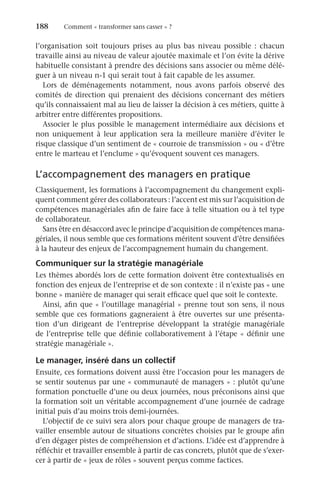 188	 Comment « transformer sans casser » ?
l’organisation soit toujours prises au plus bas niveau possible  : chacun
travaille ainsi au niveau de valeur ajoutée maximale et l’on évite la dérive
habituelle consistant à prendre des décisions sans associer ou même délé-
guer à un niveau n-1 qui serait tout à fait capable de les assumer.
Lors de déménagements notamment, nous avons parfois observé des
comités de direction qui prenaient des décisions concernant des métiers
qu’ils connaissaient mal au lieu de laisser la décision à ces métiers, quitte à
arbitrer entre différentes propositions.
Associer le plus possible le management intermédiaire aux décisions et
non uniquement à leur application sera la meilleure manière d’éviter le
risque classique d’un sentiment de « courroie de transmission » ou « d’être
entre le marteau et l’enclume » qu’évoquent souvent ces managers.
L’accompagnement des managers en pratique
Classiquement, les formations à l’accompagnement du changement expli-
quent comment gérer des collaborateurs : l’accent est mis sur l’acquisition de
compétences managériales afin de faire face à telle situation ou à tel type
de collaborateur.
Sans être en désaccord avec le principe d’acquisition de compétences mana-
gériales, il nous semble que ces formations méritent souvent d’être densifiées
à la hauteur des enjeux de l’accompagnement humain du changement.
Communiquer sur la stratégie managériale
Les thèmes abordés lors de cette formation doivent être contextualisés en
fonction des enjeux de l’entreprise et de son contexte : il n’existe pas « une
bonne » manière de manager qui serait efficace quel que soit le contexte.
Ainsi, afin que « l’outillage managérial » prenne tout son sens, il nous
semble que ces formations gagneraient à être ouvertes sur une présenta-
tion d’un dirigeant de l’entreprise développant la stratégie managériale
de l’entreprise telle que définie collaborativement à l’étape « définir une
stratégie managériale ».
Le manager, inséré dans un collectif
Ensuite, ces formations doivent aussi être l’occasion pour les managers de
se sentir soutenus par une « communauté de managers » : plutôt qu’une
formation ponctuelle d’une ou deux journées, nous préconisons ainsi que
la formation soit un véritable accompagnement d’une journée de cadrage
initial puis d’au moins trois demi-journées.
L’objectif de ce suivi sera alors pour chaque groupe de managers de tra-
vailler ensemble autour de situations concrètes choisies par le groupe afin
d’en dégager pistes de compréhension et d’actions. L’idée est d’apprendre à
réfléchir et travailler ensemble à partir de cas concrets, plutôt que de s’exer-
cer à partir de « jeux de rôles » souvent perçus comme factices.
 