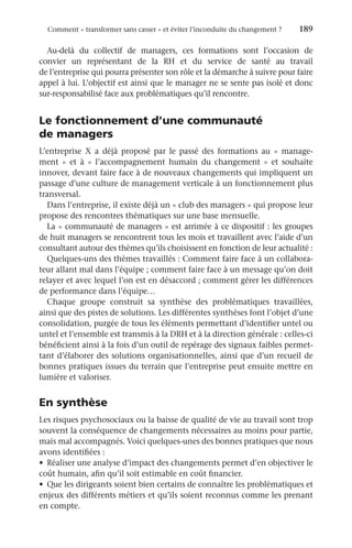 Comment « transformer sans casser » et éviter l’inconduite du changement ?	 189
Au-delà du collectif de managers, ces formations sont l’occasion de
convier un représentant de la RH et du service de santé au travail
de l’entreprise qui pourra présenter son rôle et la démarche à suivre pour faire
appel à lui. L’objectif est ainsi que le manager ne se sente pas isolé et donc
­
sur-responsabilisé face aux problématiques qu’il rencontre.
Le fonctionnement d’une communauté
de managers
L’entreprise  X a déjà proposé par le passé des formations au «  manage-
ment  » et à «  l’accompagnement humain du changement  » et souhaite
innover, devant faire face à de nouveaux changements qui impliquent un
passage d’une culture de management verticale à un fonctionnement plus
transversal.
Dans l’entreprise, il existe déjà un « club des managers » qui propose leur
propose des rencontres thématiques sur une base mensuelle.
La « communauté de managers » est arrimée à ce dispositif : les groupes
de huit managers se rencontrent tous les mois et travaillent avec l’aide d’un
consultant autour des thèmes qu’ils choisissent en fonction de leur actualité :
Quelques-uns des thèmes travaillés : Comment faire face à un collabora-
teur allant mal dans l’équipe ; comment faire face à un message qu’on doit
relayer et avec lequel l’on est en désaccord ; comment gérer les différences
de performance dans l’équipe…
Chaque groupe construit sa synthèse des problématiques travaillées,
ainsi que des pistes de solutions. Les différentes synthèses font l’objet d’une
consolidation, purgée de tous les éléments permettant d’identifier untel ou
untel et l’ensemble est transmis à la DRH et à la direction générale : celles-ci
bénéficient ainsi à la fois d’un outil de repérage des signaux faibles permet-
tant d’élaborer des solutions organisationnelles, ainsi que d’un recueil de
bonnes pratiques issues du terrain que l’entreprise peut ensuite mettre en
lumière et valoriser.
En synthèse
Les risques psychosociaux ou la baisse de qualité de vie au travail sont trop
souvent la conséquence de changements nécessaires au moins pour partie,
mais mal accompagnés. Voici quelques-unes des bonnes pratiques que nous
avons identifiées :
•	 Réaliser une analyse d’impact des changements permet d’en objectiver le
coût humain, afin qu’il soit estimable en coût financier.
•	 Que les dirigeants soient bien certains de connaître les problématiques et
enjeux des différents métiers et qu’ils soient reconnus comme les prenant
en compte.
 