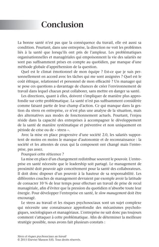 Stress et risques psychosociaux au travail
© 2015 Elsevier Masson SAS. Tous droits réservés.
Conclusion
La bonne santé n’est pas que la conséquence du travail, elle est aussi sa
condition. Pourtant, dans une entreprise, la direction ne voit les problèmes
liés à la santé que lorsqu’ils ont pris de l’ampleur. Les problématiques
organisationnelles et managériales qui empoisonnent la vie des salariés ne
sont pas suffisamment prises en compte au quotidien, par manque d’une
méthode globale d’appréhension de la question.
Quel est le climat émotionnel de mon équipe ? Est-ce que je suis per-
sonnellement en accord avec les tâches qui me sont assignées ? Quel est le
coût éthique, relationnel et personnel de mon efficacité ? Un manager qui
se pose ces questions a davantage de chances de créer l’environnement de
travail dans lequel chacun peut collaborer, sans mettre en danger sa santé.
Les directions, quant à elles, doivent s’impliquer de manière plus appro-
fondie sur cette problématique. La santé n’est pas suffisamment considérée
comme faisant partie de leur champ d’action. Ce qui manque dans la ges-
tion du stress en entreprise, ce n’est plus une analyse de la situation, mais
des alternatives aux modes de fonctionnement actuels. Pourtant, l’enjeu
réside dans la capacité des entreprises à accompagner le développement
de la santé de manière systématique et préventive et non uniquement en
période de crise ou de « stress ».
Avec la mise en place progressive d’une société 2.0, les salariés suppor-
tent de moins en moins le manque d’autonomie et de reconnaissance : la
société et les attentes de ceux qui la composent ont changé mais l’entre-
prise, pas assez.
Pourquoi cette réticence ?
La mise en place d’un changement redistribue souvent le pouvoir. L’entre-
prise en santé nécessite que le leadership soit partagé. Le management de
proximité doit pouvoir agir concrètement pour la santé des collaborateurs.
Il doit donc disposer d’un pouvoir à la hauteur de sa responsabilité. Les
différentes couches de management devraient par exemple avoir la latitude
de consacrer 10 % de leur temps pour effectuer un travail de prise de recul
managériale, afin d’éviter que la pression du quotidien n’absorbe toute leur
énergie. Pour développer l’entreprise en santé, le slow management doit être
encouragé.
Le stress au travail et les risques psychosociaux sont un sujet complexe
qui nécessite une connaissance approfondie des mécanismes psycholo-
giques, sociologiques et managériaux. L’entreprise ne sait donc pas toujours
comment s’attaquer à cette problématique. Afin de déterminer la meilleure
stratégie possible, nous avons fait plusieurs constats :
 
