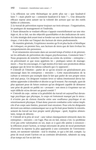 192	 Comment « transformer sans casser » ?
1.	
La réflexion sur cette thématique ne porte plus sur «  que faudrait-il
faire ? » mais plutôt sur « comment faudrait-il le faire ? ». Une démarche
efficace repose ainsi autant sur la volonté des acteurs que sur des outils
fiables et cohérents.
2.	Le travail de prévention repose toujours sur trois niveaux : l’organisation,
les pratiques de management et l’individu.
3.	Toute démarche se voulant efficace s’appuie essentiellement sur une stra-
tégie et, de ce fait, sur des objectifs quantifiables et des indicateurs de suivi.
4.	Cette stratégie doit avant tout se fonder sur une évaluation des facteurs de
risque, c’est-à-dire sur l’impact des facteurs de stress professionnels.
De manière générale, l’expérience montre qu’il est plus facile et bénéfique
de s’attaquer, en premier lieu, aux facteurs de stress que de faire évoluer les
comportements des personnes.
Il est néanmoins nécessaire dans un second temps d’initier et de pérenni-
ser les attitudes de prévention des risques psychosociaux. Comment faire ?
Nous proposons de remettre l’individu au centre du système « entreprise »
en préconisant ce que nous appelons les «  pratiques saines de manage-
ment ». Pour les encourager, il s’agit moins d’en faire une promotion déma-
gogique que de lever les tabous culturels qui s’y opposent :
•	 L’interdit de l’émotion : parler de ce qu’on ressent est généralement peu
encouragé dans les entreprises «  stressées  ». Cette masculinisation de la
culture se retrouve par exemple dans le fait que parler de son propre stress
soit mal perçu. Un dirigeant voulant lever ce tabou émotionnel devra lui-
même apprendre à identifier et décrire ce qu’il ressent. Par exemple, quoi de
plus apaisant pour de futurs orateurs qu’un dirigeant capable de démarrer
une prise de parole en public en « avouant » son stress à s’exprimer sur un
sujet difficile et/ou devant un grand comité ?
•	 L’interdit du corps : même si la pénibilité du travail est aujourd’hui davan-
tage psychique que physique, le corps est fortement marqué par le stress :
il n’existe pas de cloison étanche entre une souffrance psychique et un
retentissement physique. Il faut donc pouvoir combattre cette valeur impli-
cite d’un corps sans limites, pouvant tout encaisser. Pour cela les dirigeants
devront eux-mêmes communiquer sur ce qu’ils font pour limiter le retentis-
sement du travail sur leur propre santé physique : sport, hygiène alimen-
taire, temps de détente.
•	 L’interdit de la prise de recul  : une valeur classiquement retrouvée dans les
entreprises « stressées » est l’agir. Plus on en fait, mieux c’est. Le problème
n’est pas cette valorisation en soi, mais ce à quoi elle amène à renoncer :
la réflexion avant l’action, ce temps nécessaire de prise de recul permettant
d’inventer la réponse la plus appropriée à une contrainte de l’environne-
ment, est rarement valorisée : seul le résultat, ce qui a été fait, compte. La
prise de recul avant l’action est au contraire dévalorisée, rabaissée au rang
d’un temps où l’on ne fait rien.
 