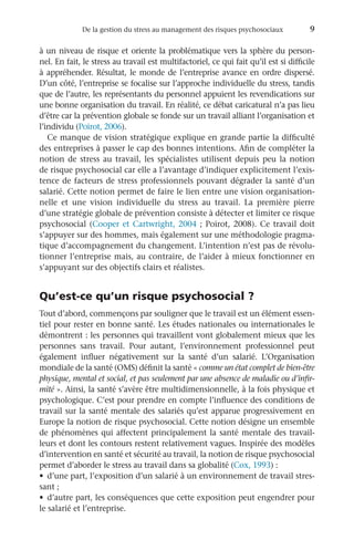 De la gestion du stress au management des risques psychosociaux	 9
à un niveau de risque et oriente la problématique vers la sphère du person-
nel. En fait, le stress au travail est multifactoriel, ce qui fait qu’il est si difficile
à appréhender. Résultat, le monde de l’entreprise avance en ordre dispersé.
D’un côté, l’entreprise se focalise sur l’approche individuelle du stress, tandis
que de l’autre, les représentants du personnel appuient les revendications sur
une bonne organisation du travail. En réalité, ce débat caricatural n’a pas lieu
d’être car la prévention globale se fonde sur un travail alliant l’organisation et
l’individu (Poirot, 2006).
Ce manque de vision stratégique explique en grande partie la difficulté
des entreprises à passer le cap des bonnes intentions. Afin de compléter la
notion de stress au travail, les spécialistes utilisent depuis peu la notion
de risque psychosocial car elle a l’avantage d’indiquer explicitement l’exis-
tence de facteurs de stress professionnels pouvant dégrader la santé d’un
salarié. Cette notion permet de faire le lien entre une vision organisation-
nelle et une vision individuelle du stress au travail. La première pierre
d’une stratégie globale de prévention consiste à détecter et limiter ce risque
psychosocial (Cooper et Cartwright, 2004 ; Poirot, 2008). Ce travail doit
s’appuyer sur des hommes, mais également sur une méthodologie pragma-
tique d’accompagnement du changement. L’intention n’est pas de révolu-
tionner l’entreprise mais, au contraire, de l’aider à mieux fonctionner en
s’appuyant sur des objectifs clairs et réalistes.
Qu’est-ce qu’un risque psychosocial ?
Tout d’abord, commençons par souligner que le travail est un élément essen-
tiel pour rester en bonne santé. Les études nationales ou internationales le
démontrent : les personnes qui travaillent vont globalement mieux que les
personnes sans travail. Pour autant, l’environnement professionnel peut
également influer négativement sur la santé d’un salarié. L’Organisation
mondiale de la santé (OMS) définit la santé « comme un état complet de bien-être
physique, mental et social, et pas seulement par une absence de maladie ou d’infir-
mité ». Ainsi, la santé s’avère être multidimensionnelle, à la fois physique et
psychologique. C’est pour prendre en compte l’influence des conditions de
travail sur la santé mentale des salariés qu’est apparue progressivement en
Europe la notion de risque psychosocial. Cette notion désigne un ensemble
de phénomènes qui affectent principalement la santé mentale des travail-
leurs et dont les contours restent relativement vagues. Inspirée des modèles
d’intervention en santé et sécurité au travail, la notion de risque psychosocial
permet d’aborder le stress au travail dans sa globalité (Cox, 1993) :
•	 d’une part, l’exposition d’un salarié à un environnement de travail stres-
sant ;
•	 d’autre part, les conséquences que cette exposition peut engendrer pour
le salarié et l’entreprise.
 