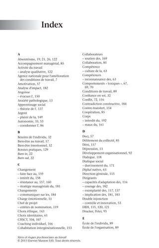Stress et risques psychosociaux au travail
© 2015 Elsevier Masson SAS. Tous droits réservés.
Index
A
Absentéisme, 19, 21, 26, 122
Accompagnement managérial, 85
Activité du travail
–
– analyse qualitative, 122
Agence nationale pour l'amélioration
des conditions de travail, 7
Amotivation, 57
Analyse d'impact, 182
Angoisse
–
– évacuer l', 150
Anxiété pathologique, 13
Apprentissage social
–
– théorie de l', 137
Argent
–
– plaisir de la, 149
Autonomie, 33, 53
–
– coordonner l', 86
B
Besoins de l'individu, 32
Bien-être au travail, 17
Bien-être émotionnel, 32
Bonnes pratiques, 129
Burn in, 22
Burn out, 22
C
Changement
–
– faire face au, 159
–
– intérêt du, 158
–
– résistance au, 157, 160
–
– stratégie managériale du, 181
Changements
–
– communiquer sur les, 184
Charge émotionnelle, 51
Chef de projet
–
– critères de nomination, 119
Choix éthique, 143
Choix identitaires, 61
CHSCT, 104, 107
Coaching individuel, 166
Cohabitation intergénérationnelle, 153
Collaborateurs
–
– soutien des, 169
Collaboration, 85
Compétence
–
– culture de la, 63
Compétences
–
– reconnaissance des, 63
Comportements « toxiques », 67,
69, 70
Conditions de travail, 89
Confiance en soi, 32
Conflit, 72, 116
Contradiction constructive, 184
Contre-transfert, 154
Coopération, 85
Corps
–
– interdit du, 192
–
– maux du, 161
D
Deci, 57
Délitement du collectif, 85
Déni, 157
Dépression, 13
Développement organisationnel, 92
Dialogue, 118
Dialogue social
–
– durcissement du, 171
Digital natives, 63
Direction générale, 115
Dirigeants
–
– capacités d'adaptation des, 116
–
– courage des, 182
–
– exemplarité des, 117, 137
–
– implication des, 181, 183
Double injonction
–
– contrôle et innovation, 53
DRH, 115, 120, 121
Drucker, Peter, 95
E
École de l'individu, 89
École de l'organisation, 89
 