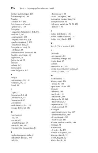 196	 Stress et risques psychosociaux au travail
Écriture automatique, 167
Élan managérial, 143
Émotion
–
– interdit de l', 192
Entraînement d'autrui
–
– plaisir de l', 150
Entreprise
–
– capacités d'adaptation de l', 116
–
– culture d', 96
–
– maltraitante, 107
–
– organisation de l', 106
–
– performances de l', 103
–
– réputation de l', 26
Entreprise en santé, 31
–
– obstacles, 45
Environnement de travail, 34
Équilibre psychique, 56
Ergonomie, 39
Estime de soi, 32
Éthique
–
– choix, 143
Exemplarité
–
– des dirigeants, 137
F
Fatigue
–
– du manager, 83, 141
Flexibilité, 19, 72
Freud, 56
G
Gagné, 57
Génération 2.0, 63
Génération X, 63
Génération Y, 63
Générations
–
– cohabitation des, 153
Groupe de travail, 126
H
Harcèlement
–
– loi, 69
–
– moral, 69
–
– psychologique, 69
Honneth, Axel, 64
Hyperactivité managériale, 84
I
Implication personnelle, 61
Indicateurs de suivi, 192
Individu
–
– besoins de l', 32
–
– dans l’entreprise, 106
Innovation managériale, 116
Intrapreneuriat, 51
Isolement social, 66, 75, 78, 172
–
– réduire l', 86
J
Justice distributive, 131
Justice interactionnelle, 131
Justice procédurale, 131
K
Kets de Vries, Manfred, 183
L
Lassitude
–
– du manager, 83
Leadership partagé, 130
Lewin, Kurt, 37
Limites
–
– connaître ses, 165
Loi de modernisation sociale, 25
Luborsky, Lester, 153
M
Maltraitance, 71
Management, 106
–
– mode de, 138
–
– pratiques saines, 135
Manager
–
– élan du, 143
–
– envie de, 144
–
– et collectif, 188
–
– fatigue du, 83, 141
–
– lassitude du, 83
–
– opérationnel, 119
–
– soutien social, 77
Managers
–
– accompagnement des, 187
–
– communauté de, 189
–
– formation des, 187
–
– soutien des, 187
Matrice motivationnelle, 160
Melman, 78
Mieux-vivre
–
– 7 leviers du, 135
Modèle managérial, 144
Morgan, Gareth, 92
Morin, Edgard, 92
Morin, Estelle, 56
 