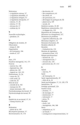 Index	 197
Motivation
–
– à régulation externe, 57
–
– à régulation identifiée, 57
–
– à régulation intégrée, 57
–
– à régulation introjectée, 57
–
– externe, 57, 58
–
– interne, 57, 58
–
– niveaux de, 57
–
– système de, 61
N
Nouvelles technologies
–
– paradoxe, 55
O
Obligation de résultat, 25
Observation
–
– temps d', 185
Organisation
–
– de l'entreprise, 106
–
– modes d', 127
P
Pairs, 170
Paradoxe managérial, 141, 171
Pouvoir
–
– exercice du, 148
–
– légitimité du, 146
–
– plaisirs du, 149
–
– rapport au, 145, 151
Présentéisme, 21, 26
–
– causes du, 22
–
– coût caché, 23
–
– coûts du, 22
Prise de recul
–
– interdit de la, 192
–
– manque de, 84
–
– temps nécessaire, 185
Psychodynamique du travail, 39
Psychosociologie du travail, 39
Q
Qualité de vie au travail, 17, 35
–
– champ d'action, 40
R
Réalisation
–
– plaisir de la, 149
Récompense-punition, 57
Reconnaissance, 61, 114
–
– des besoins, 65
–
– des compétences, 63
–
– des droits, 65
–
– des personnes, 63
–
– développer les pratiques de, 86
–
– plaisir de la, 149
–
– sociale, 66
Relations sociales, 33, 80
Répétitions relationnelles, 153
–
– se dégager des, 155
Réputation de l'entreprise, 26
Résistance au changement, 157
Résolution de problème
–
– capacités collectives de, 129
Résonance négative, 72
Ressources humaines, 58
Résultat collectif, 85
Résultats
–
– évaluation des, 131
Réunion de régulation
–
– animation d'une, 170
Risques psychosociaux
–
– facteurs de, 121
–
– management des, 7
–
– mesures des, 124
–
– prévention des, 87, 113
S
Salarié
–
– rejet du, 79
Santé
–
– de l'entreprise, 31
Santé organisationnelle, 32
–
– effets de la, 34
Santé psychologique, 17, 35, 120, 178
Satisfaction, 78
Sondage quantitatif, 124
Soutien social
–
– d'estime, 77
–
– du manager, 77
–
– émotionnel, 77
–
– informatif, 77
–
– perçu, 78
Stratégie
–
– choix, 143
–
– managériale, 186, 188
Stress
–
– adaptation au, 11
–
– au travail, 7
–
– conséquences comportementales, 12
 