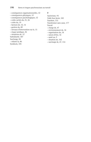 198	 Stress et risques psychosociaux au travail
–
– conséquences organisationnelles, 12
–
– conséquences physiques, 12
–
– conséquences psychologiques, 12
–
– coûts cachés du, 21, 26
–
– coûts du, 19
–
– facteurs de, 12, 14
–
– gestion du, 89
–
– niveaux d'intervention sur le, 15
–
– risque juridique, 26
–
– situations de, 12
Subsidiarité, 187
Surcharge, 84
–
– réduire la, 86
Syndicats, 105
T
Taylorisme, 93
Teddy bear factor, 183
Transfert, 153
Transformer sans casse, 177
Travail
–
– charge de, 47
–
– environnement de, 34
–
– organisation du, 34
–
– raison d’être, 56
–
– santé au, 9
–
– situation de, 162
–
– surcharge de, 47, 114
 