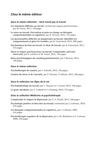 Chez le même éditeur
Dans la même collection – Série Santé psy et travail
Les situations difficiles au travail. Gestion des risques psychosociaux,
par M. Poirot, 2013, 160 pages.
Le stress au travail. Prévention et prise en charge en thérapies
comportementales et cognitives, par D. Servant, 2013, 152 pages.
Les personnalités difficiles ou dangereuses au travail. Identifier les
comportements et gérer les troubles, par R. Guinchard, 2013, 200 pages.
Psychanalyse du lien au travail. Le désir de travail, par R. Guinchard, 2011,
216 pages.
Stress et risques psychosociaux au travail. Comprendre, prévenir,
intervenir, par B. Lefebvre et M. Poirot, 2011, 144 pages.
Bases psychologiques du coaching professionnel, par P. Barreau, 2011,
128 pages.
Dans la même collection
Psychothérapie de soutien, par L. Schmitt, 2012, 256 pages.
Gestion du stress et de l’anxiété, par D. Servant, 3e édition, 2012, 248 pages.
Dans la collection Les Âges de la vie
Psychopathologie du travail, par C. Dejours et I. Gernet, 2012, 168 pages.
Le geste suicidaire, par V. Caillard et F. Chastang, 2010, 376 pages.
Dans la collection Médecine et psychothérapie
Comprendre et soigner la dépression, par C.-S. Peretti, 2013, 248 pages.
Psychologie positive et bien-être au travail, coordonné par J. Cottraux, 2010,
224 pages.
Les thérapies comportementales et cognitives, par J. Cottraux, 2009,
416 pages.
Psychothérapie cognitive de la dépression, par I.-M. Blackburn et J. Cottraux,
2008, 248 pages.
 