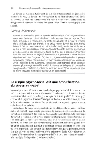 10	 Comprendre le stress et les risques psychosociaux
La notion de risque induit d’emblée la notion de résolution de problèmes
et donc, in fine, la notion de management de la problématique du stress
au travail. De manière synthétique, un risque psychosocial correspond au
danger qu’un contexte de travail fait peser sur la santé psychologique d’un
salarié.
Romain, commercial
Romain est commercial pour un opérateur téléphonique. C’est un jeune trente-
naire plein d’énergie qui est vite devenu indispensable dans son agence. Pour-
tant, depuis peu, il commence à se sentir plus agressif et, surtout, à ressentir
de la lassitude pour son travail ; il lui arrive même d’avoir des idées noires.
Lorsqu’il fait part de son état au médecin du travail, ce dernier lui demande
ce qui le met sous pression. C’est en répondant à cette question que Romain
prend conscience des nombreux facteurs de stress qui le débordent. Pour faire
face à la concurrence, les objectifs commerciaux augmentent et il doit travailler
régulièrement dans l’urgence. De plus, son agence est dirigée depuis peu par
un nouveau chef qui délègue moins et exerce un contrôle important, alors qu’il
avait l’habitude d’être autonome. L’ambiance s’est dégradée et les collègues
ne vont plus manger ensemble à midi. Romain se sent de plus en plus seul et
songe à quitter l’entreprise, même s’il aime son métier. Voici un contexte pour
le moins stressant, même pour quelqu’un en bonne santé !
Le risque psychosocial est une amplification
du stress au travail
Nous ne pouvons séparer la notion de risque psychosocial du stress au tra-
vail. Le premier est une cause du second. Il existe un continuum entre un
stress normal et un stress « dangereux » pouvant être qualifié de risque psy-
chosocial. Essayons, à travers l’exemple de Romain, de mieux comprendre
le lien entre facteurs de stress, état de stress et conséquences pour la santé
et l’efficacité du salarié.
Les facteurs de stress correspondent aux conditions physiques et relation-
nelles de travail : ergonomie, pratiques de management, organisation du
travail, comportement des clients, etc. Dans le cas de Romain, la surcharge
de travail (pression des objectifs, urgence du temps), les comportements de
son manager, la perte d’autonomie, ainsi que l’isolement social (le délite-
ment du collectif) sont des contraintes qui lui pèsent. Elles l’obligent à faire
un effort d’adaptation qui peut le déborder lorsque cet effort est trop long
ou trop important. Les facteurs de stress sont évalués par la personne, ce qui
fait que chacun va réagir différemment à situation égale. Cette réaction de
stress s’effectue en deux étapes qui vont de l’état de stress (« je suis stressé »)
à la stratégie d’adaptation (coping en anglais).
 