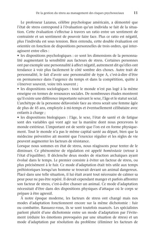 De la gestion du stress au management des risques psychosociaux	 11
Le professeur Lazarus, célèbre psychologue américain, a démontré que
l’état de stress correspond à l’évaluation qu’un individu se fait de la situa-
tion. Cette évaluation s’effectue à travers un ratio entre un sentiment de
contrainte et un sentiment de pouvoir faire face. Plus ce ratio est négatif,
plus l’individu est sous tension. Bien entendu, cette double évaluation est
orientée en fonction de dispositions personnelles de trois ordres, qui inter-
agissent entre elles :
•	 les dispositions psychologiques : ce sont les dimensions de la personna-
lité augmentant la sensibilité aux facteurs de stress. Certaines personnes
ont par exemple une personnalité à affect négatif, autrement dit qu’elles ont
tendance à voir plus facilement le côté sombre des choses. Autre trait de
personnalité, le fait d’avoir une personnalité de type A, c’est-à-dire d’être
en permanence dans l’urgence du temps et dans la compétition, quitte à
s’énerver souvent, voire très souvent ;
•	 les dispositions sociologiques : tout le monde n’est pas logé à la même
enseigne en termes de ressources sociales. De nombreuses études montrent
qu’il existe une différence importante suivant le sexe, l’âge et le statut social.
L’archétype de la personne défavorisée face au stress serait une femme âgée
de plus de 45 ans, employée à mi-temps et éventuellement célibataire avec
enfants à charge ;
•	 les dispositions biologiques : l’âge, le sexe, l’état de santé et de fatigue
sont des variables qui vont agir sur la manière dont nous percevons le
monde extérieur. L’important est de sentir que l’on est en forme physique-
ment. Tout le monde n’a pas le même capital santé au départ, bien que la
médecine préventive ait montré que l’exercice régulier et les règles de vie
peuvent augmenter les facteurs de résistance.
Lorsque nous sommes en état de stress, nous réagissons pour tenter de le
diminuer. Ce phénomène de régulation est appelé homéostasie (retour à
l’état d’équilibre). Il déclenche deux modes de réaction archaïques ayant
évolué dans le temps. Le premier consiste à éviter un facteur de stress, ou
plus précisément à le fuir. Ce mode d’adaptation était très utile aux temps
préhistoriques lorsqu’un homme se trouvait devant un animal dangereux.
Placé dans une telle situation, il lui était avant tout nécessaire de calmer sa
peur pour ne pas être repéré. Il devait cependant manger et parfois affronter
son facteur de stress, c’est-à-dire chasser un animal. Ce mode d’adaptation
nécessitait d’être dans des dispositions physiques d’attaque où le corps se
prépare à être agressif.
À notre époque moderne, les facteurs de stress ont changé mais nos
modes d’adaptation fonctionnent encore sur la même dichotomie  : fuir
ou combattre. Rassurez-vous, ils se sont toutefois nuancés. Les spécialistes
parlent plutôt d’une dichotomie entre un mode d’adaptation par l’évite-
ment (réduire les émotions provoquées par une situation de stress) et un
mode d’adaptation par résolution du problème (éliminer les facteurs de
 