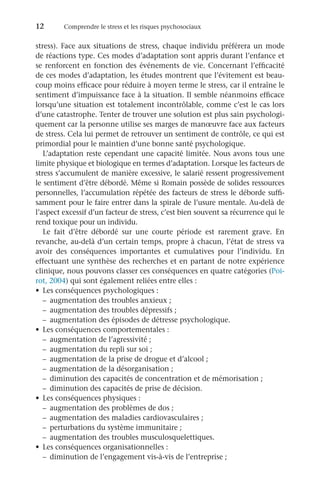 12	 Comprendre le stress et les risques psychosociaux
stress). Face aux situations de stress, chaque individu préférera un mode
de réactions type. Ces modes d’adaptation sont appris durant l’enfance et
se renforcent en fonction des événements de vie. Concernant l’efficacité
de ces modes d’adaptation, les études montrent que l’évitement est beau-
coup moins efficace pour réduire à moyen terme le stress, car il entraîne le
sentiment d’impuissance face à la situation. Il semble néanmoins efficace
lorsqu’une situation est totalement incontrôlable, comme c’est le cas lors
d’une catastrophe. Tenter de trouver une solution est plus sain psychologi-
quement car la personne utilise ses marges de manœuvre face aux facteurs
de stress. Cela lui permet de retrouver un sentiment de contrôle, ce qui est
primordial pour le maintien d’une bonne santé psychologique.
L’adaptation reste cependant une capacité limitée. Nous avons tous une
limite physique et biologique en termes d’adaptation. Lorsque les facteurs de
stress s’accumulent de manière excessive, le salarié ressent progressivement
le sentiment d’être débordé. Même si Romain possède de solides ressources
personnelles, l’accumulation répétée des facteurs de stress le déborde suffi-
samment pour le faire entrer dans la spirale de l’usure mentale. Au-delà de
l’aspect excessif d’un facteur de stress, c’est bien souvent sa récurrence qui le
rend toxique pour un individu.
Le fait d’être débordé sur une courte période est rarement grave. En
revanche, au-delà d’un certain temps, propre à chacun, l’état de stress va
avoir des conséquences importantes et cumulatives pour l’individu. En
effectuant une synthèse des recherches et en partant de notre expérience
clinique, nous pouvons classer ces conséquences en quatre catégories (Poi-
rot, 2004) qui sont également reliées entre elles :
•	 Les conséquences psychologiques :
–	 augmentation des troubles anxieux ;
–	 augmentation des troubles dépressifs ;
–	 augmentation des épisodes de détresse psychologique.
•	 Les conséquences comportementales :
–	 augmentation de l’agressivité ;
–	 augmentation du repli sur soi ;
–	 augmentation de la prise de drogue et d’alcool ;
–	 augmentation de la désorganisation ;
–	 diminution des capacités de concentration et de mémorisation ;
–	 diminution des capacités de prise de décision.
•	 Les conséquences physiques :
–	 augmentation des problèmes de dos ;
–	 augmentation des maladies cardiovasculaires ;
–	 perturbations du système immunitaire ;
–	 augmentation des troubles musculosquelettiques.
•	 Les conséquences organisationnelles :
–	 diminution de l’engagement vis-à-vis de l’entreprise ;
 