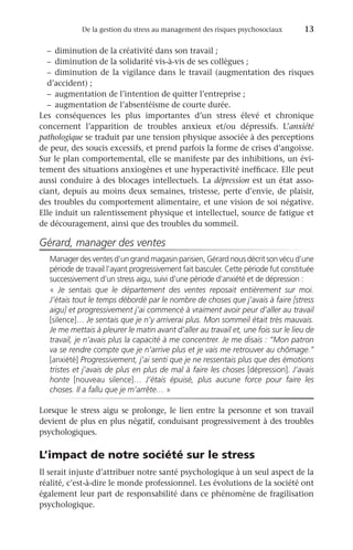 De la gestion du stress au management des risques psychosociaux	 13
–	 diminution de la créativité dans son travail ;
–	 diminution de la solidarité vis-à-vis de ses collègues ;
–	diminution de la vigilance dans le travail (augmentation des risques
d’accident) ;
–	 augmentation de l’intention de quitter l’entreprise ;
–	 augmentation de l’absentéisme de courte durée.
Les conséquences les plus importantes d’un stress élevé et chronique
concernent l’apparition de troubles anxieux et/ou dépressifs. L’anxiété
pathologique se traduit par une tension physique associée à des perceptions
de peur, des soucis excessifs, et prend parfois la forme de crises d’angoisse.
Sur le plan comportemental, elle se manifeste par des inhibitions, un évi-
tement des situations anxiogènes et une hyperactivité inefficace. Elle peut
aussi conduire à des blocages intellectuels. La dépression est un état asso-
ciant, depuis au moins deux semaines, tristesse, perte d’envie, de plaisir,
des troubles du comportement alimentaire, et une vision de soi négative.
Elle induit un ralentissement physique et intellectuel, source de fatigue et
de découragement, ainsi que des troubles du sommeil.
Gérard, manager des ventes
Manager des ventes d’un grand magasin parisien, Gérard nous décrit son vécu d’une
période de travail l’ayant progressivement fait basculer. Cette période fut constituée
successivement d’un stress aigu, suivi d’une période d’anxiété et de dépression :
«  Je sentais que le département des ventes reposait entièrement sur moi.
J’étais tout le temps débordé par le nombre de choses que j’avais à faire [stress
aigu] et progressivement j’ai commencé à vraiment avoir peur d’aller au travail
[silence]… Je sentais que je n’y arriverai plus. Mon sommeil était très mauvais.
Je me mettais à pleurer le matin avant d’aller au travail et, une fois sur le lieu de
travail, je n’avais plus la capacité à me concentrer. Je me disais : “Mon patron
va se rendre compte que je n’arrive plus et je vais me retrouver au chômage.”
[anxiété] Progressivement, j’ai senti que je ne ressentais plus que des émotions
tristes et j’avais de plus en plus de mal à faire les choses [dépression]. J’avais
honte [nouveau silence]… J’étais épuisé, plus aucune force pour faire les
choses. Il a fallu que je m’arrête… »
Lorsque le stress aigu se prolonge, le lien entre la personne et son travail
devient de plus en plus négatif, conduisant progressivement à des troubles
psychologiques.
L’impact de notre société sur le stress
Il serait injuste d’attribuer notre santé psychologique à un seul aspect de la
réalité, c’est-à-dire le monde professionnel. Les évolutions de la société ont
également leur part de responsabilité dans ce phénomène de fragilisation
psychologique.
 