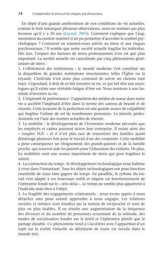 14	 Comprendre le stress et les risques psychosociaux
En dépit d’une grande amélioration de nos conditions de vie actuelles,
comme le font remarquer plusieurs observateurs, nous ne sommes pas plus
heureux qu’il y a 50  ans (Layard,  2005). Comment expliquer que l’aug-
mentation du confort matériel n’ait pu permettre d’accroître le confort psy-
chologique ? Comment en sommes-nous arrivés au stress et aux risques
psychosociaux ? Il semble que notre société actuelle fragilise les individus.
Dès lors, l’impact des facteurs de stress professionnels n’en est que plus
important. La société actuelle est caractérisée par cinq phénomènes géné-
rateurs de stress :
1.	L’effritement des institutions  : le monde moderne s’est constitué sur
la disparition de grandes institutions structurantes, telles l’Église ou la
royauté. L’individu n’est donc plus contraint de suivre un chemin tout
tracé. Cependant, il doit de ce fait inventer sa vie, ce qui fait dire aux socio-
logues qu’il existe une véritable fatigue d’être soi. Nous assistons à une las-
situde d’inventer sa vie.
2.	 L’impératif de performance : l’apparition des médias de masse dans notre
vie a accéléré l’impératif d’être dans la norme des canons de beauté et de
réussite. Cette tyrannie de la perfection est une grande source de culpabilité
qui fragilise l’estime de soi de nombreuses personnes. La réussite profes-
sionnelle est l’une des normes actuelles de réussite.
3.	La mobilité : le développement de l’économie moderne nécessite que
les employés et cadres puissent suivre leur entreprise. Il existe ainsi des
«  couples TGV  » et il n’est plus rare de rencontrer des familles ayant
déménagé plusieurs fois pour le travail d’un des conjoints. Cette mobilité
a pour conséquence un éloignement des grands-parents et de la famille
proche, qui souvent aide les parents pour l’éducation des enfants. De plus,
les mobilités sont une source importante de stress qui peut fragiliser le
salarié.
4.	 La contraction du temps : le développement technologique nous habitue
à vivre dans l’instantané. Tous les objets technologiques ont pour fonction
essentielle de nous faire gagner du temps. En parallèle, le rythme du tra-
vail s’est adapté à ces nouveaux outils et impose un fonctionnement de
l’entreprise fondé sur le « zéro délai ». Le temps ne semble plus appartenir à
l’individu mais bien à l’objet.
5.	La fragilité des engagements relationnels : nous avons appris à nous
détacher sans pour autant apprendre à nous engager. Les relations
sociales et intimes sont fondées sur la notion de réciprocité et sont de
plus en plus friables. Il en résulte une augmentation de la fréquence
des divorces et du nombre de personnes ressentant de la solitude, des
modes de socialisation fondés sur le festif et l’éphémère plutôt que le
partage durable. Ce phénomène tend à s’accélérer avec l’apparition d’un
repli sur la réalité virtuelle au détriment de toute vie sociale dans le
monde réel.
 