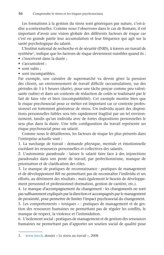 16	 Comprendre le stress et les risques psychosociaux
Les formations à la gestion du stress sont génériques par nature, c’est-à-
dire a-contextuelles. Comme nous l’observons dans le cas de Romain, il est
important d’avoir une vision globale des différents facteurs de risque car
c’est en grande partie leur accumulation et leur fréquence qui agit sur la
santé psychologique du salarié.
L’Institut national de recherche et de sécurité (INRS), à travers un travail de
synthèse3, indique que les facteurs de risque deviennent nuisibles quand ils :
•	 s’inscrivent dans la durée ;
•	 s’accumulent ;
•	 sont subis ;
•	 sont incompatibles.
Par exemple, une caissière de supermarché va devoir gérer la pression
des clients, un environnement de travail difficile (accumulation), sur des
périodes de 3 à 5 heures (durée), pour une tâche perçue comme peu valori-
sante (subie) et dans un contexte de réduction de coûts se traduisant par le
fait de faire vite et bien (incompatibilité). Cet exemple montre bien que
le risque psychosocial pour ce métier est important car ce contexte profes-
sionnel est fortement générateur de stress. Un individu ayant des disposi-
tions personnelles faibles sera très rapidement fragilisé par un tel environ-
nement, tandis qu’un individu avec de fortes dispositions personnelles le
sera plus dans la durée. Une telle configuration du travail représente un
risque psychosocial pour un salarié.
Comme nous le détaillerons, les facteurs de risque les plus présents dans
l’entreprise actuelle sont :
1.	La surcharge de travail : demande physique, mentale et émotionnelle
excédant les ressources personnelles et collectives des salariés.
2.	L’autonomie paradoxale : laisser le salarié faire face à des injonctions
paradoxales dans son poste de travail, par perfectionnisme, manque de
priorisation et de clarification des rôles.
3.	Le manque de pratiques de reconnaissance : pratiques de management
et de développement RH ne permettant pas de reconnaître l’individu et ses
efforts, au détriment des résultats ; mais également le besoin de développe-
ment personnel et professionnel (formation, gestion de carrière, etc.).
4.	 Le manque d’accompagnement du changement : les changements ne sont
pas suffisamment expliqués par la direction et accompagnés par le management
de proximité, pour permettre de limiter l’impact psychosocial du changement.
5.	Les comportements « toxiques » : pratiques de management et de ges-
tion des ressources humaines ne permettant pas de réguler les conflits, le
manque de respect, la violence et l’intimidation.
6.	 L’isolement social : pratiques de management et de gestion des ressources
humaines ne permettant pas d’apporter un soutien social de qualité pour
3.	 www.inrs.fr, dossier « Le stress au travail », 2008.
 
