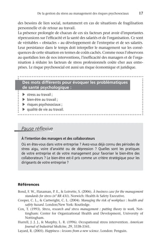De la gestion du stress au management des risques psychosociaux	 17
des besoins de lien social, notamment en cas de situations de fragilisation
personnelle et de retour au travail.
La présence prolongée de chacun de ces six facteurs peut avoir d’importantes
répercussions sur l’efficacité et la santé des salariés et de l’organisation. Ce sont
de véritables « obstacles » au développement de l’entreprise et de ses salariés.
Leur persistance dans le temps doit interpeller le management sur les consé-
quences de cette situation en termes de coûts cachés. Comme nous l’observons
au quotidien lors de nos interventions, l’inefficacité des managers et de l’orga-
nisation à réduire les facteurs de stress professionnels coûte cher aux entre-
prises. Le risque psychosocial est aussi un risque économique et juridique.
Des mots différents pour évoquer les problématiques
de santé psychologique :
�	 stress au travail ;
�	 bien-être au travail ;
�	 risques psychosociaux ;
�	 qualité de vie au travail.
Pause réflexive
À l’intention des managers et des collaborateurs
Où en êtes-vous dans votre entreprise ? Avez-vous déjà connu des périodes de
stress aigu, voire d’anxiété ou de dépression  ? Quelles sont les pratiques
de votre entreprise et de votre management pour favoriser le bien-être des
collaborateurs ? Le bien-être est-il pris comme un critère stratégique pour les
dirigeants de votre entreprise ?
Références
Bond, F. W., Flaxaman, P. E.,  Loivette, S. (2006). À business case for the management
standards for stress (n° RR 431). Norwich: Health  Safety Executive.
Cooper, C. L.,  Cartwright, C. L. (2004). Managing the risk of workplace : health and
safety hazard. London/New York: Routledge.
Cox, T. (1993). Stress, research and stress management  : putting theory to work. Not-
tingham: Center for Organizational Health and Development, University of
Nottingham.
Hurrell, J. J. J.,  Murphy, L. R. (1996). Occupational stress intervention. American
Journal of Industrial Medicine, 29, 3338-3341.
Layard, R. (2005). Happiness : lessons from a new science. London: Penguin.
 