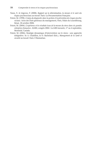 18	 Comprendre le stress et les risques psychosociaux
Nasse, P.,  Légeron, P. (2008). Rapport sur la détermination, la mesure et le suivi des
risques psychosociaux au travail. Paris: La Documentation Française.
Poirot, M. (1998). L’enjeu du diagnostic dans la gestion et la prévention des risques psycho-
sociaux. Actes des États généraux du management, Paris, Palais du Luxembourg,
Sénat, 18 octobre 2008.
Poirot, M. (2004). L’expérience et les résultats issus de la mesure du stress dans six grandes
entreprises françaises. AGRH, congrès 2004 : La GRH mesurée, 1er au 4 septembre,
Montréal, Canada.
Poirot, M. (2006). Stratégie dynamique d’intervention sur le stress : une approche
intégrative. In A. Chatillon,  O. Bachelard (Eds.), Management de la santé et
sécurité au travail. Paris: L’Harmattan.
 