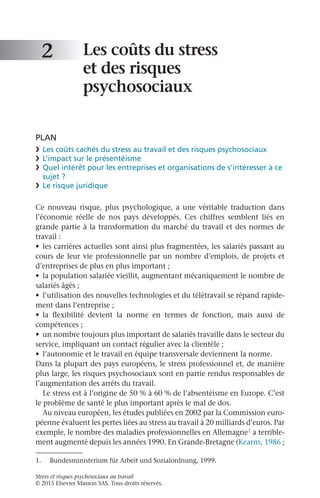 Stress et risques psychosociaux au travail
© 2015 Elsevier Masson SAS. Tous droits réservés.
Les coûts du stress
et des risques
psychosociaux
PLAN
❯	 Les coûts cachés du stress au travail et des risques psychosociaux
❯	 L’impact sur le présentéisme
❯	 Quel intérêt pour les entreprises et organisations de s’intéresser à ce
sujet ?
❯	 Le risque juridique
Ce nouveau risque, plus psychologique, a une véritable traduction dans
l’économie réelle de nos pays développés. Ces chiffres semblent liés en
grande partie à la transformation du marché du travail et des normes de
travail :
•	 les carrières actuelles sont ainsi plus fragmentées, les salariés passant au
cours de leur vie professionnelle par un nombre d’emplois, de projets et
d’entreprises de plus en plus important ;
•	 la population salariée vieillit, augmentant mécaniquement le nombre de
salariés âgés ;
•	 l’utilisation des nouvelles technologies et du télétravail se répand rapide-
ment dans l’entreprise ;
•	 la flexibilité devient la norme en termes de fonction, mais aussi de
compétences ;
•	 un nombre toujours plus important de salariés travaille dans le secteur du
service, impliquant un contact régulier avec la clientèle ;
•	 l’autonomie et le travail en équipe transversale deviennent la norme.
Dans la plupart des pays européens, le stress professionnel et, de manière
plus large, les risques psychosociaux sont en partie rendus responsables de
l’augmentation des arrêts du travail.
Le stress est à l’origine de 50 % à 60 % de l’absentéisme en Europe. C’est
le problème de santé le plus important après le mal de dos.
Au niveau européen, les études publiées en 2002 par la Commission euro-
péenne évaluent les pertes liées au stress au travail à 20 milliards d’euros. Par
exemple, le nombre des maladies professionnelles en Allemagne1 a terrible-
ment augmenté depuis les années 1990. En Grande-Bretagne (Kearns, 1986 ;
2
1.	 Bundesministerium für Arbeit und Sozialordnung, 1999.
 