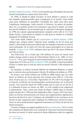 20	 Comprendre le stress et les risques psychosociaux
Health  Safety Executive, 1990), il a été montré que 40 millions de jours de
travail sont perdus en raison d’un stress élevé.
En 1994, le Health  Safety Executive of Great Britain a estimé le coût
des maladies professionnelles pour l’employeur et la société. Cette étude
avait pour ambition de quantifier l’ensemble des coûts aussi bien pour
l’employeur (dommages, coûts associés à l’absence, les pertes de produc-
tion, etc.), le système social et les assurances, que pour le salarié. Les résul-
tats ont été édifiants. Ils ont montré que le coût pour l’entreprise atteignait
en 1990 une somme approximativement comprise entre 6,84 et 13,7 mil-
liards d’euros. Concernant les salariés, le coût pour la victime et sa famille
atteignait 6,9 milliards d’euros.
Une autre étude réalisée par la Confederation of British Industry (1999)
indique que, chaque année, l’absence pour maladie est de 8,5  jours par
salarié. Cette étude montre par ailleurs que les maladies mineures en sont la
cause principale. Or, le stress est l’une des causes principales de ce type de
maladie. Cooper et al. (1996) estiment ainsi que 60 % des jours d’absence
sont liés au stress.
Aux États-Unis, on a évalué que 550  millions de jours de travail sont
perdus chaque année à cause de l’absentéisme (Harris et al., 1985, in Elkin
et Rosch, 1990), pour lesquels le stress professionnel en serait la cause prin-
cipale dans 54 % des cas (Elkin et Rosch, 1990). En 2006, l’American Institute
of Stress a estimé que le coût du stress au travail s’élevait à 300 milliards de
dollars.
En Australie, le Federal Assistant Minister for Industrial Relations a estimé
que le coût du stress professionnel s’élevait 30 millions de dollars en 1994.
En France, une étude réalisée par l’INRS en 2000 estime que les coûts
direct et indirect du stress peuvent être évalués entre 830 et 1 656 mil-
lions d’euros par an, c’est-à-dire l’équivalent de 10 à 20 % du budget de
la branche accidents du travail/maladies professionnelles de la Sécurité
sociale. Une nouvelle étude de l’INRS estime que le coût est en fait de 2
à 3 milliards d’euros en France en 2007. La crise semble avoir augmenté
le phénomène. Ainsi, selon une étude de Régus2 (2009) dans le monde,
auprès de plus de 11 000 sociétés implantées dans 13 pays, 58 % des entre-
prises au niveau international ont connu une augmentation significative
du stress du fait de la crise. L’exigence de rentabilité et de croissance est le
facteur le plus important pour expliquer les différences suivant les pays.
Ainsi, le stress professionnel augmente fortement en Chine du fait de son
hypercroissance.
Comme l’indique un rapport québécois (Brun et Lamarche, 2006), il reste
très complexe de déterminer avec certitude le coût exact macroéconomique
du stress au travail. Il existe souvent de fortes différences entre les rapports
2.	 www.regus.fr.
 
